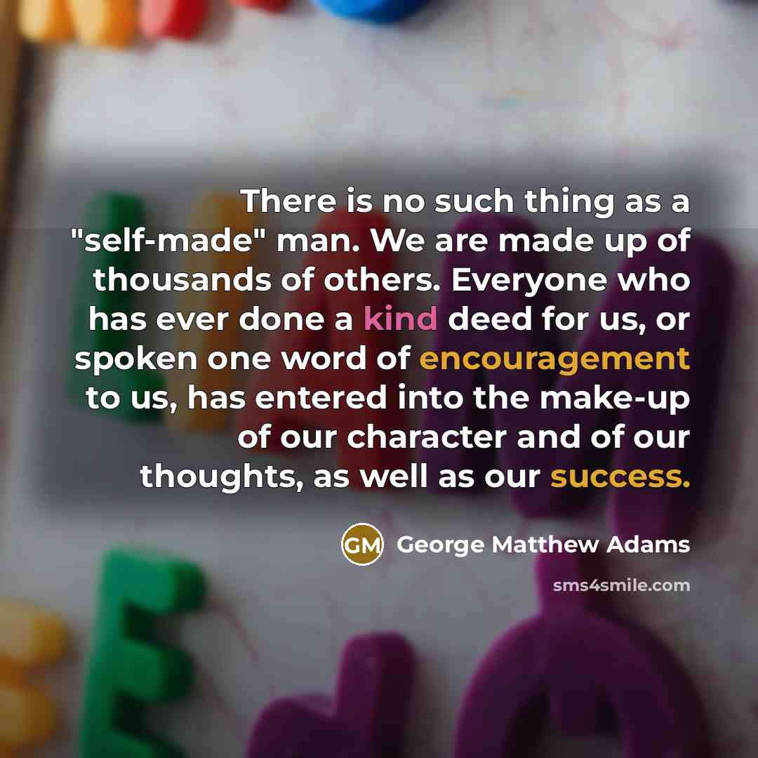 “There is no such thing as a "self-made" man. We are made up of thousands of others. Everyone who has ever done a kind deed for us, or spoken one word of encouragement to us, has entered into the make-up of our character and of our thoughts, as well as our success.” quote by George Matthew Adams