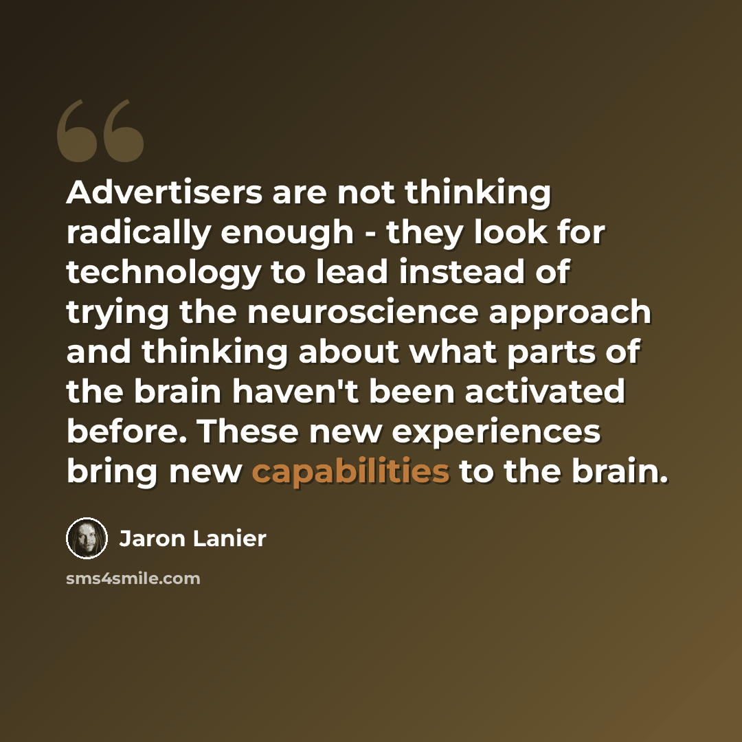 “Advertisers are not thinking radically enough - they look for technology to lead instead of trying the neuroscience approach and thinking about what parts of the brain haven't been activated before. These new experiences bring new capabilities to the brain.” quote by Jaron Lanier