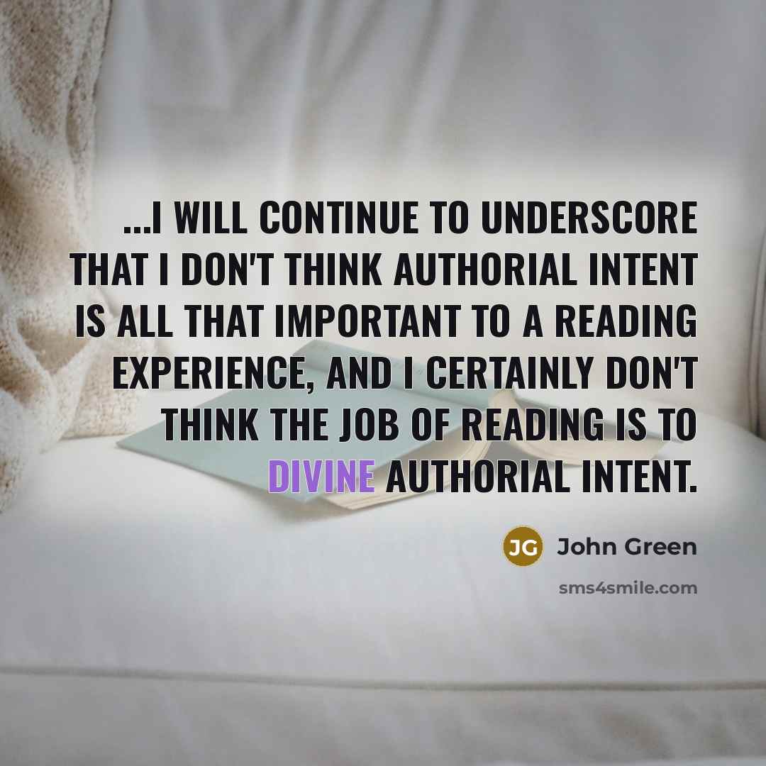 “...I will continue to underscore that I don't think authorial intent is all that important to a reading experience, and I certainly don't think the job of reading is to divine authorial intent.” quote by John Green