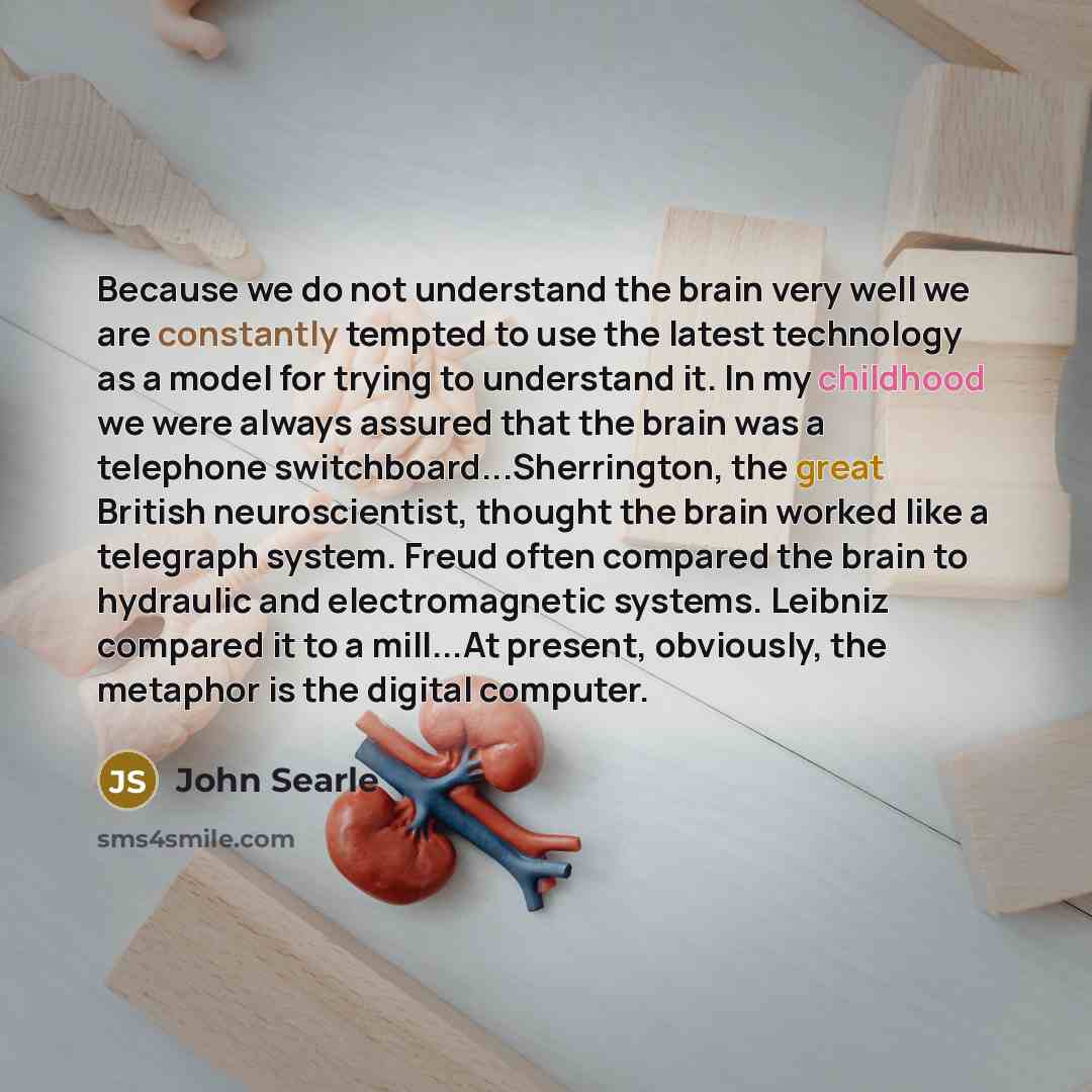 “Because we do not understand the brain very well we are constantly tempted to use the latest technology as a model for trying to understand it. In my childhood we were always assured that the brain was a telephone switchboard...Sherrington, the great British neuroscientist, thought the brain…” quote by John Searle
