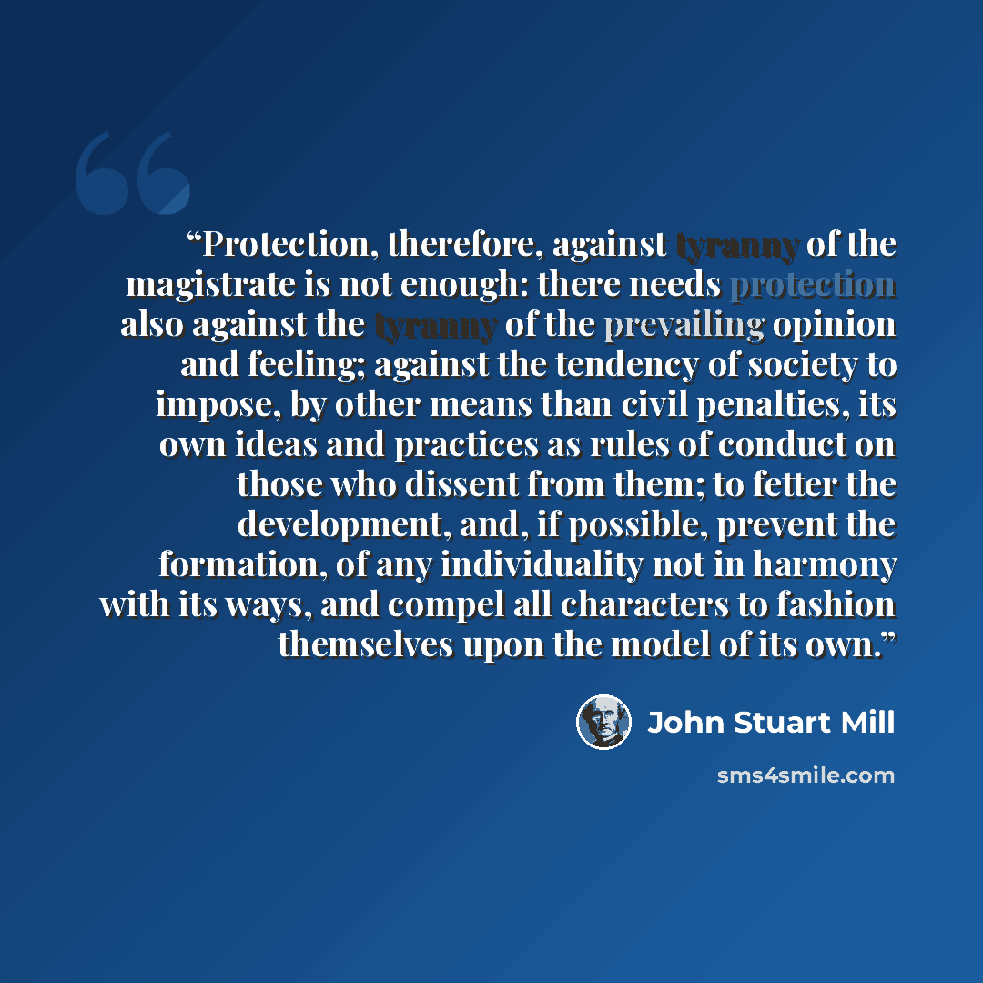 “Protection, therefore, against tyranny of the magistrate is not enough: there needs protection also against the tyranny of the prevailing opinion and feeling; against the tendency of society to impose, by other means than civil penalties, its own ideas and practices as rules of conduct on those…” quote by John Stuart Mill