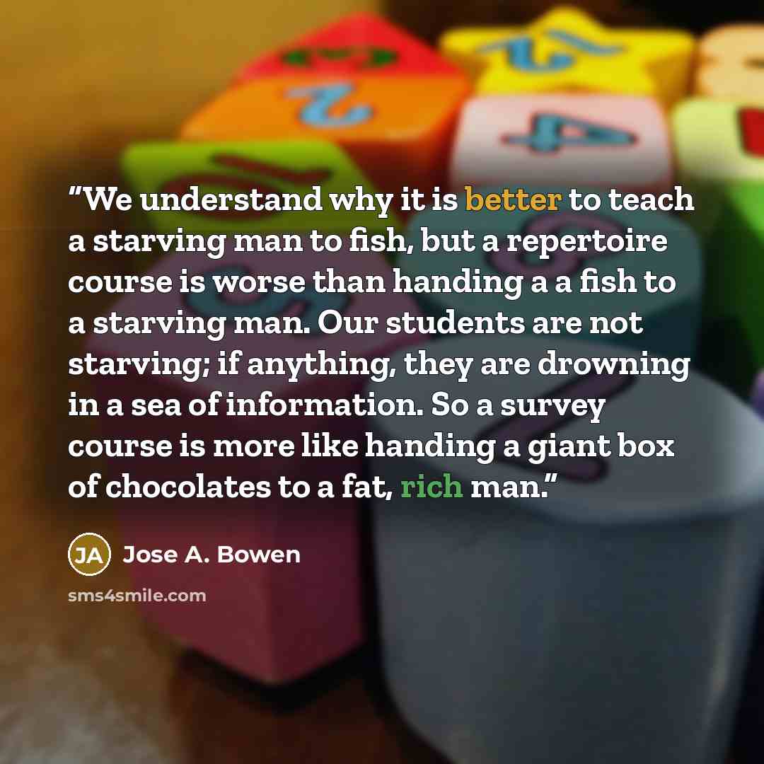 “We understand why it is better to teach a starving man to fish, but a repertoire course is worse than handing a a fish to a starving man. Our students are not starving; if anything, they are drowning in a sea of information. So a survey course is more like handing a giant box of chocolates to a…” quote by Jose A. Bowen