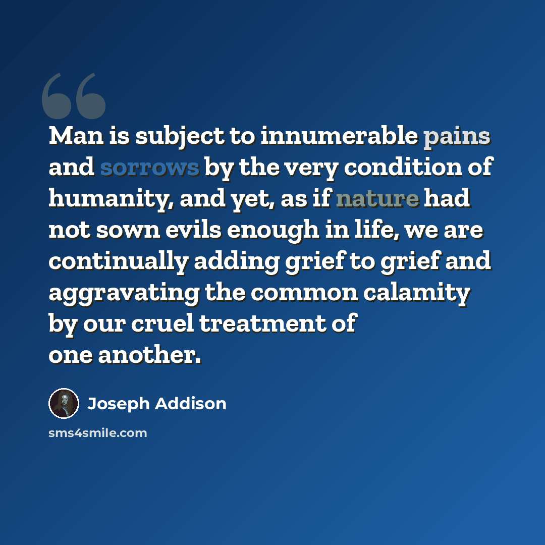 “Man is subject to innumerable pains and sorrows by the very condition of humanity, and yet, as if nature had not sown evils enough in life, we are continually adding grief to grief and aggravating the common calamity by our cruel treatment of one another.” quote by Joseph Addison