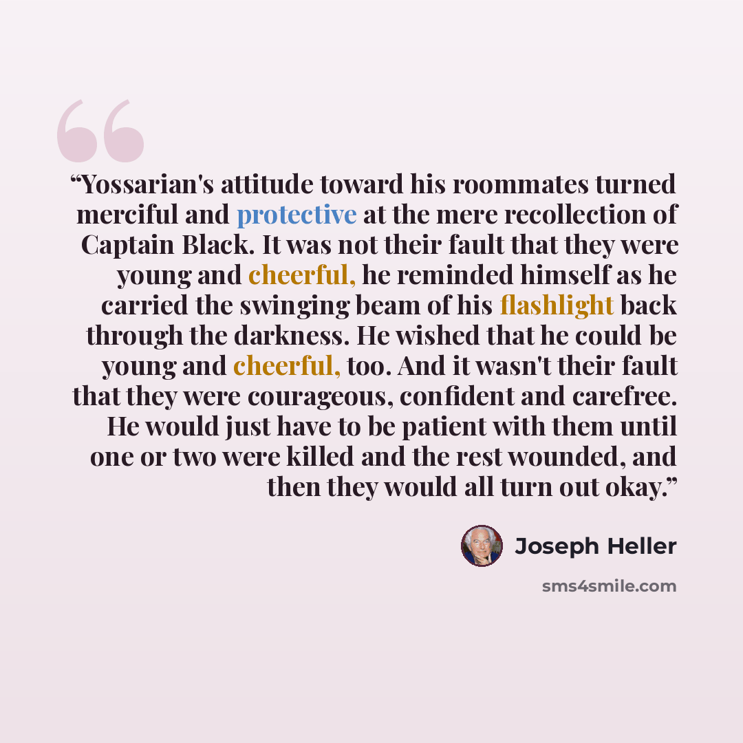 “Yossarian's attitude toward his roommates turned merciful and protective at the mere recollection of Captain Black. It was not their fault that they were young and cheerful, he reminded himself as he carried the swinging beam of his flashlight back through the darkness. He wished that he could be…” quote by Joseph Heller