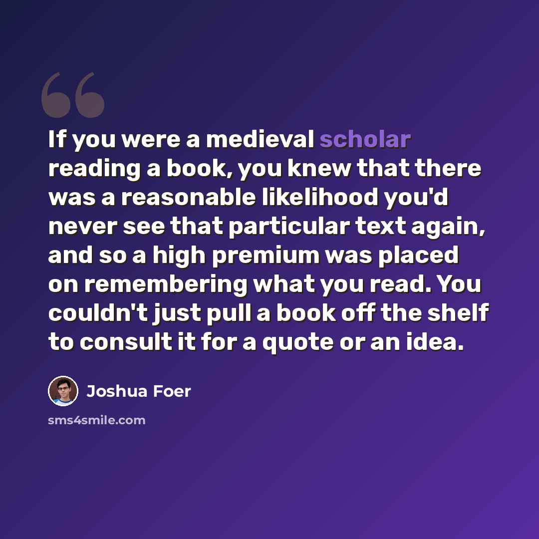 “If you were a medieval scholar reading a book, you knew that there was a reasonable likelihood you'd never see that particular text again, and so a high premium was placed on remembering what you read. You couldn't just pull a book off the shelf to consult it for a quote or an idea.” quote by Joshua Foer
