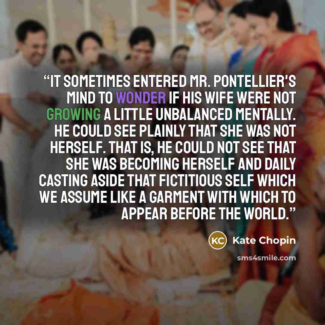“It sometimes entered Mr. Pontellier's mind to wonder if his wife were not growing a little unbalanced mentally. He could see plainly that she was not herself. That is, he could not see that she was becoming herself and daily casting aside that fictitious self which we assume like a garment with…” quote by Kate Chopin
