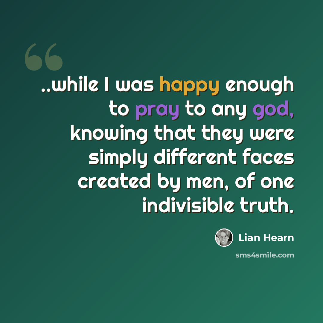 “..while I was happy enough to pray to any god, knowing that they were simply different faces created by men, of one indivisible truth.” quote by Lian Hearn