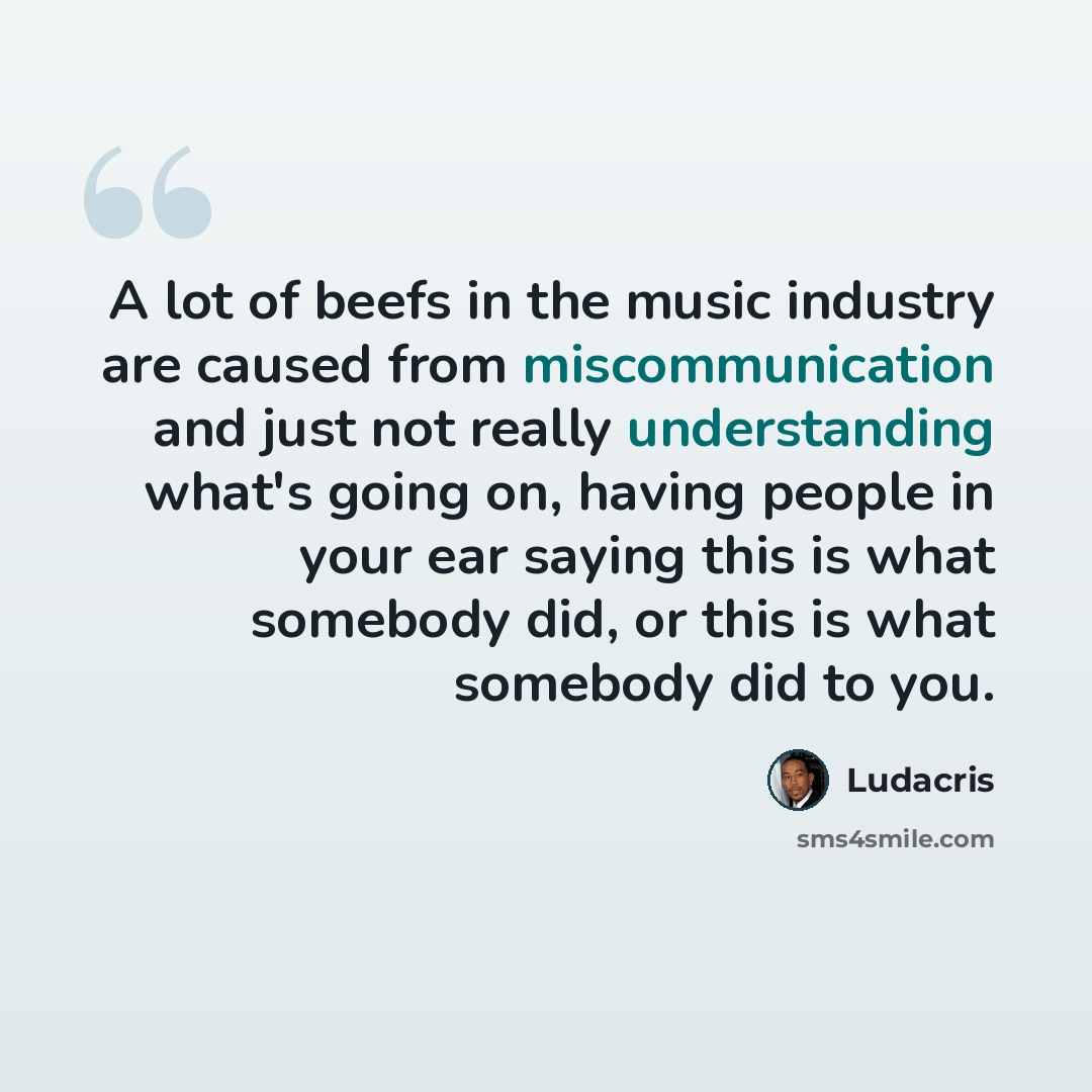 “A lot of beefs in the music industry are caused from miscommunication and just not really understanding what's going on, having people in your ear saying this is what somebody did, or this is what somebody did to you.” quote by Ludacris