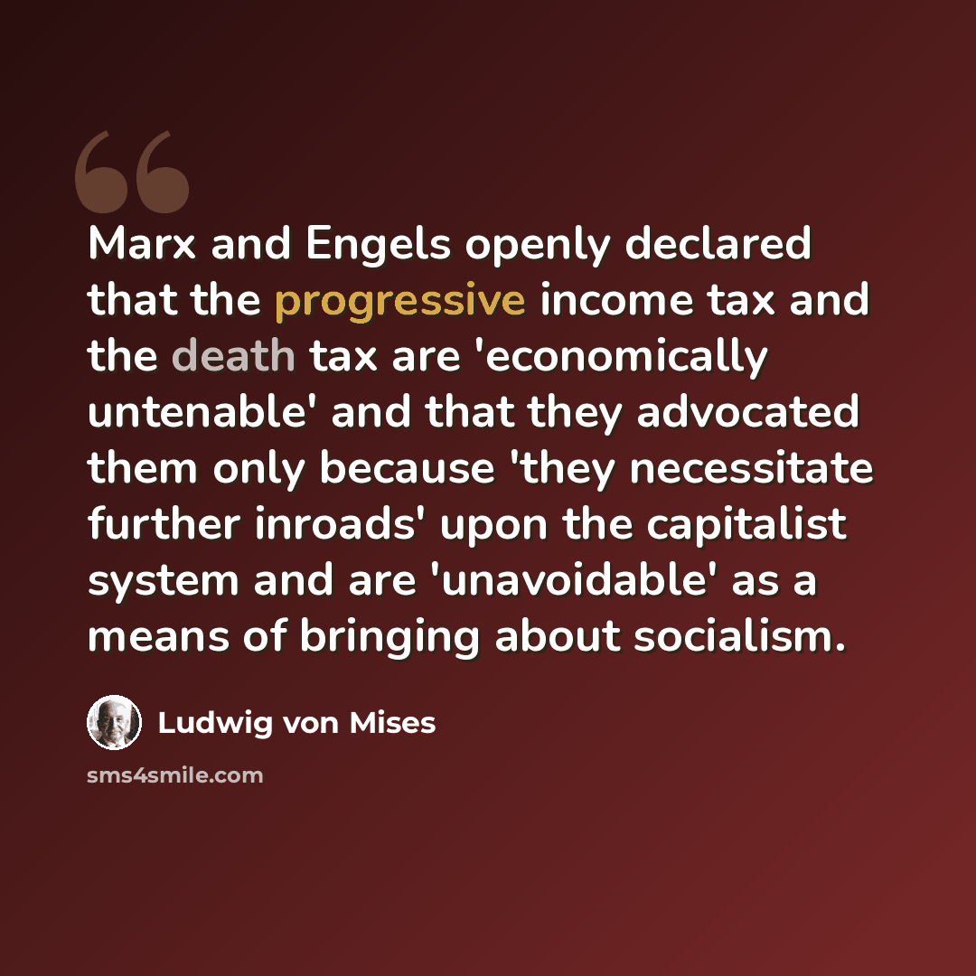 “Marx and Engels openly declared that the progressive income tax and the death tax are 'economically untenable' and that they advocated them only because 'they necessitate further inroads' upon the capitalist system and are 'unavoidable' as a means of bringing about socialism.” quote by Ludwig von Mises