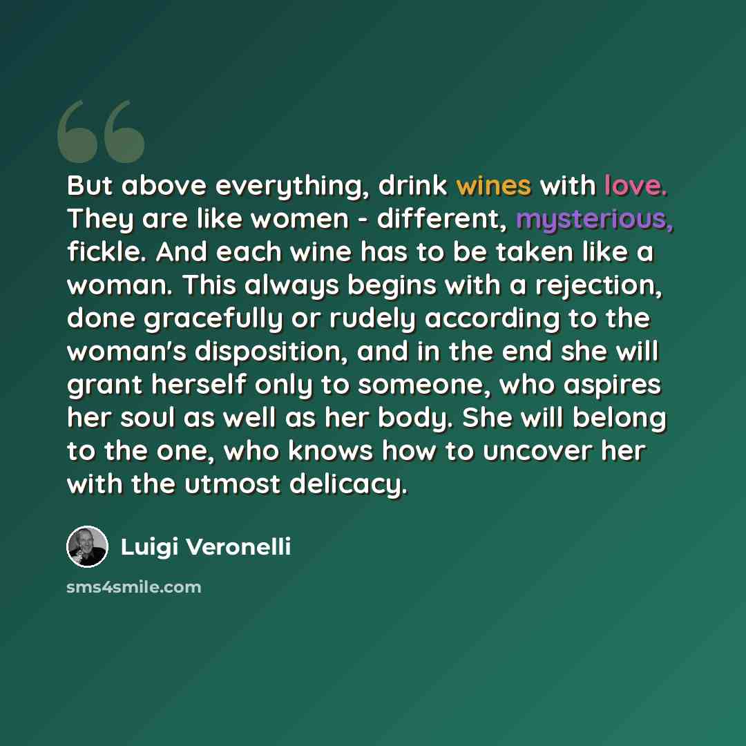 “But above everything, drink wines with love. They are like women - different, mysterious, fickle. And each wine has to be taken like a woman. This always begins with a rejection, done gracefully or rudely according to the woman's disposition, and in the end she will grant herself only to someone…” quote by Luigi Veronelli