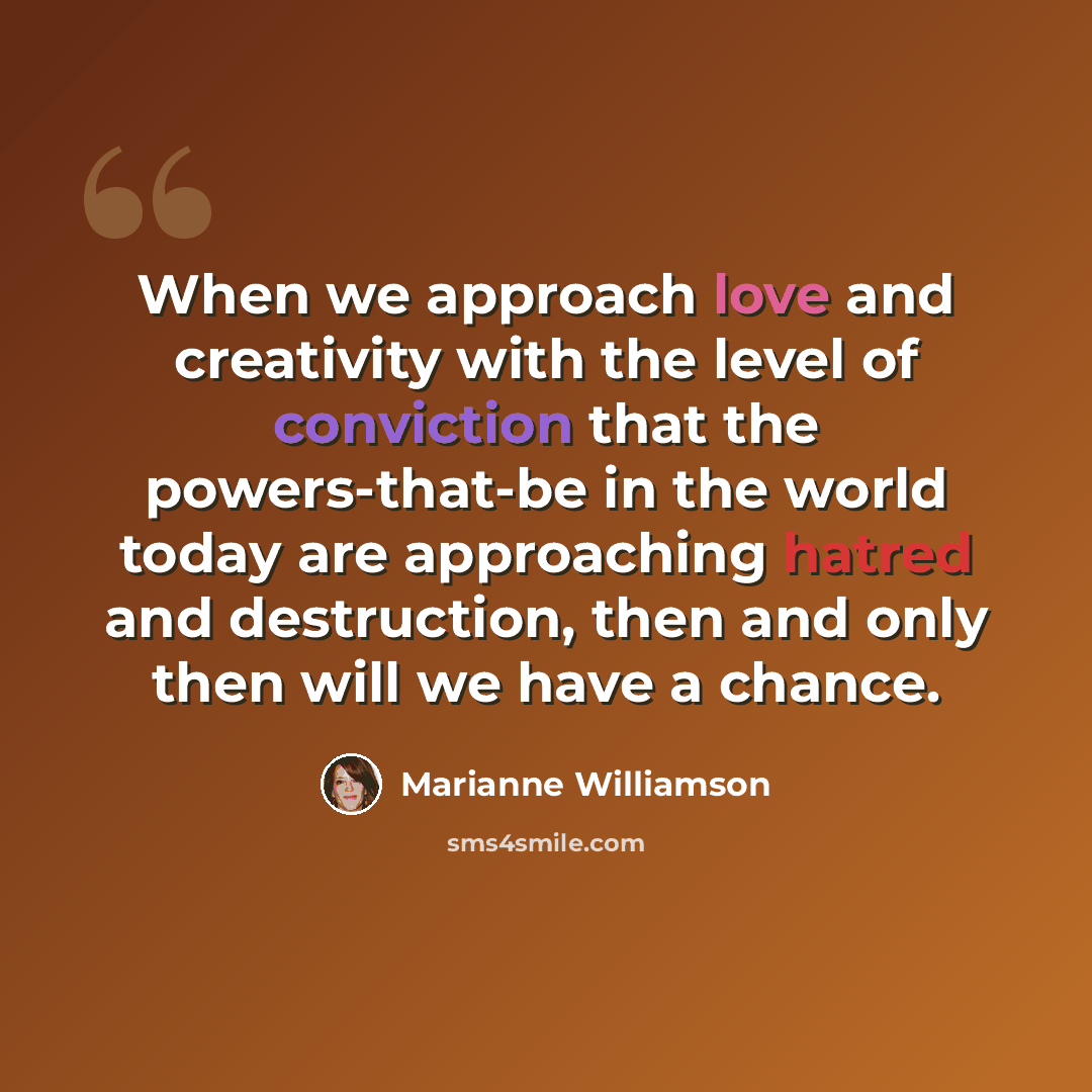“When we approach love and creativity with the level of conviction that the powers-that-be in the world today are approaching hatred and destruction, then and only then will we have a chance.” quote by Marianne Williamson