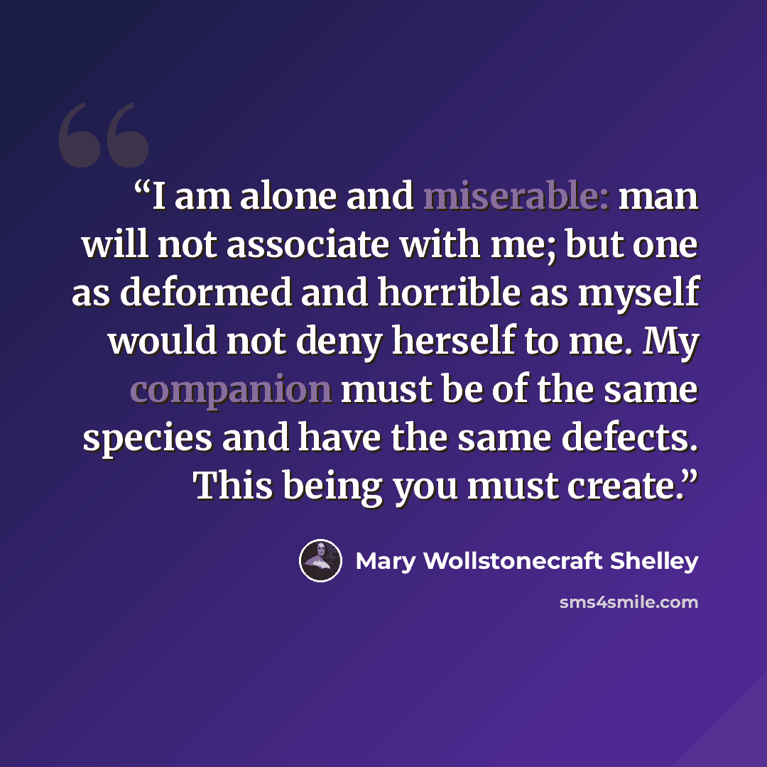 “I am alone and miserable: man will not associate with me; but one as deformed and horrible as myself would not deny herself to me. My companion must be of the same species and have the same defects. This being you must create.” quote by Mary Wollstonecraft Shelley