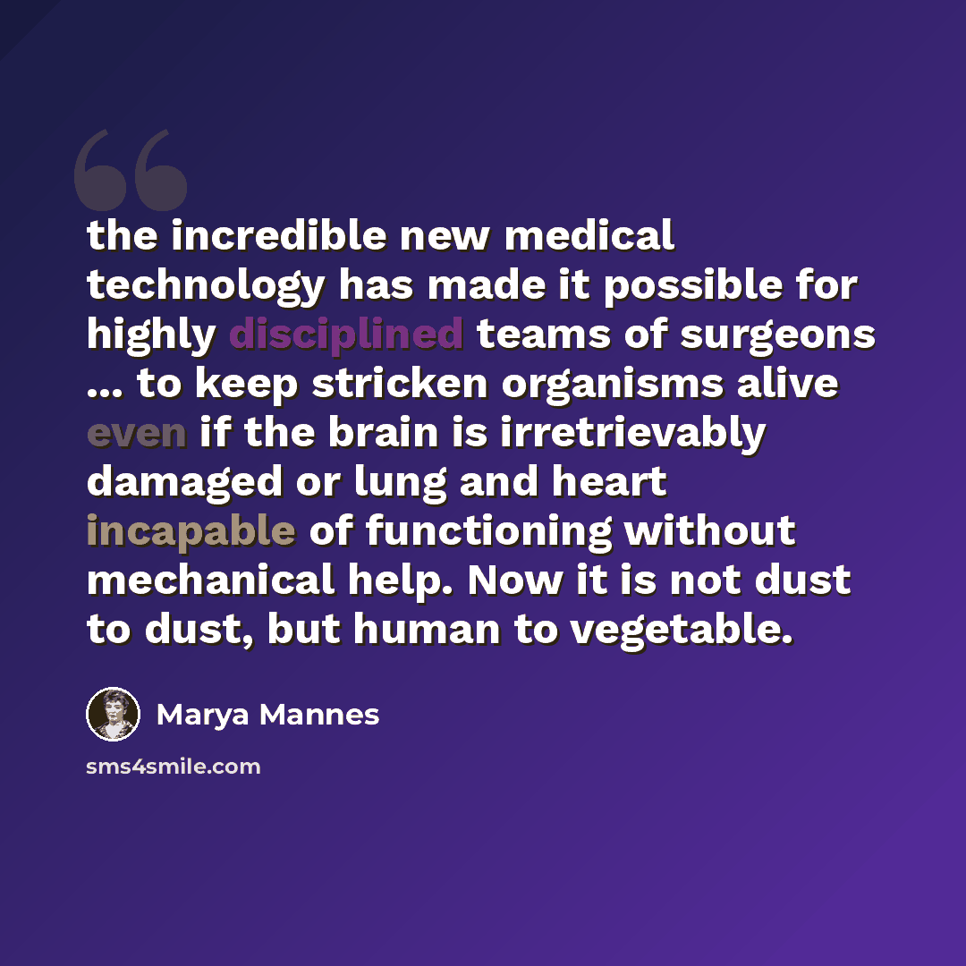 “the incredible new medical technology has made it possible for highly disciplined teams of surgeons ... to keep stricken organisms alive even if the brain is irretrievably damaged or lung and heart incapable of functioning without mechanical help. Now it is not dust to dust, but human to vegetable.” quote by Marya Mannes
