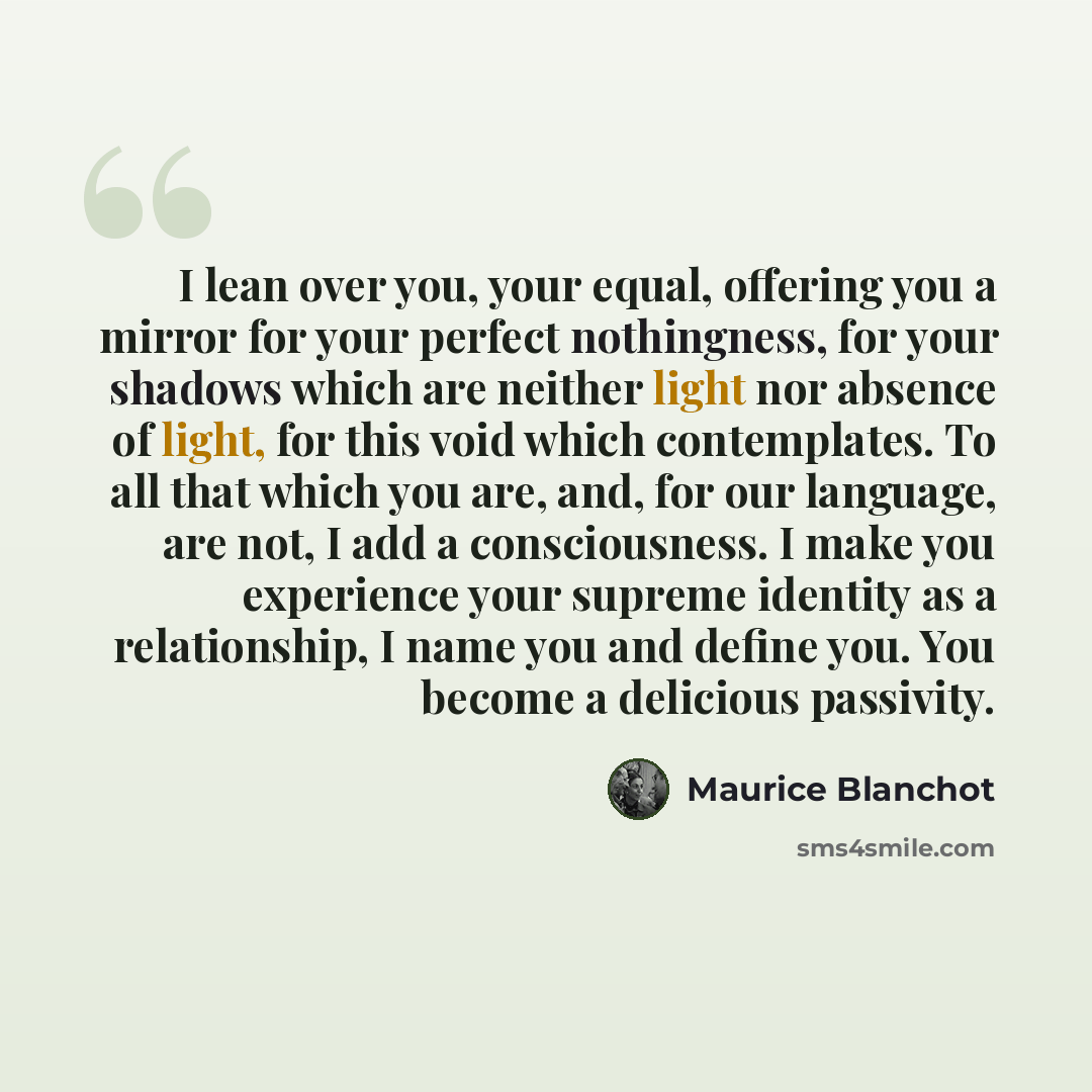 “I lean over you, your equal, offering you a mirror for your perfect nothingness, for your shadows which are neither light nor absence of light, for this void which contemplates. To all that which you are, and, for our language, are not, I add a consciousness. I make you experience your supreme…” quote by Maurice Blanchot