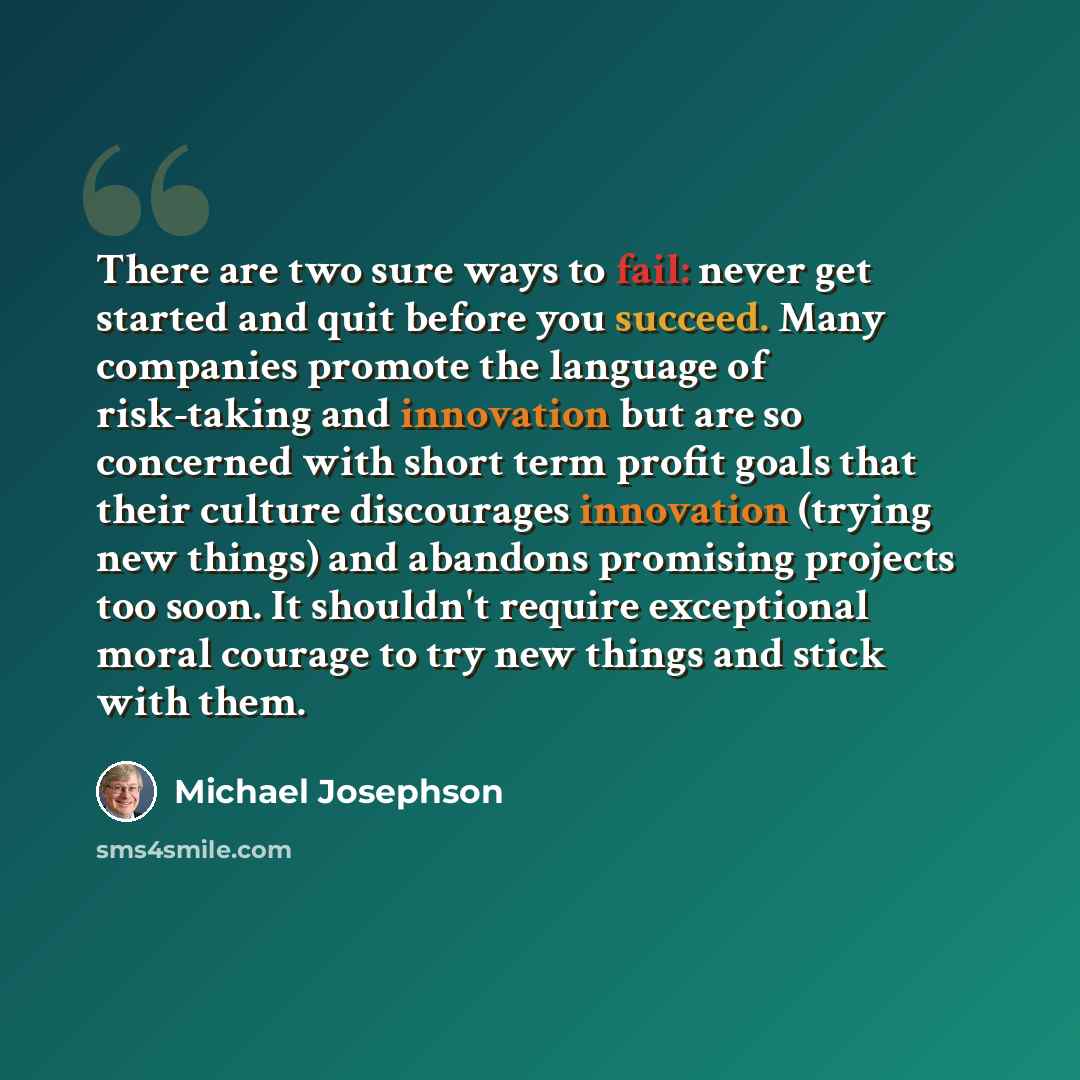“There are two sure ways to fail: never get started and quit before you succeed. Many companies promote the language of risk-taking and innovation but are so concerned with short term profit goals that their culture discourages innovation (trying new things) and abandons promising projects too…” quote by Michael Josephson