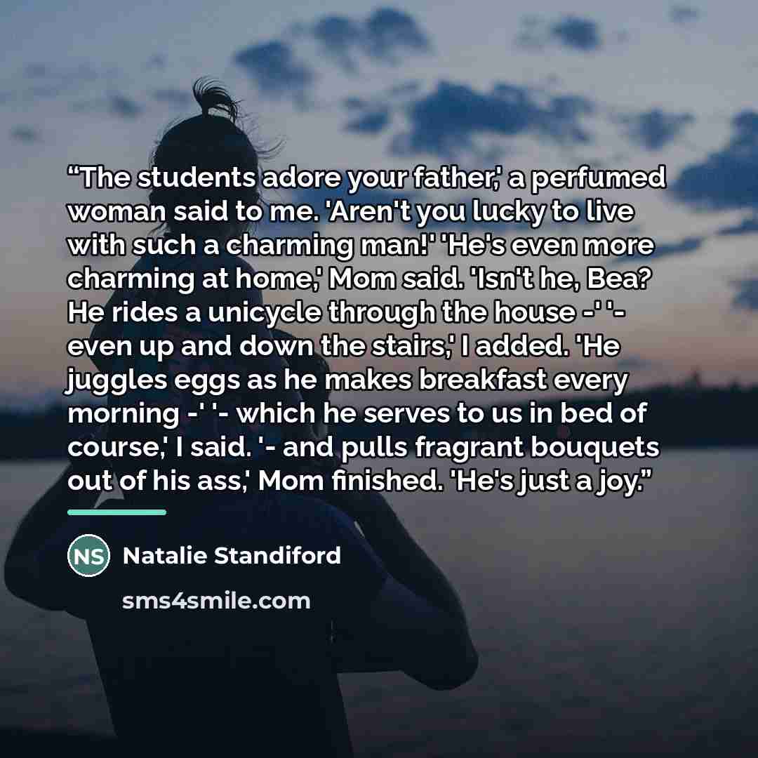 “The students adore your father,' a perfumed woman said to me. 'Aren't you lucky to live with such a charming man!' 'He's even more charming at home,' Mom said. 'Isn't he, Bea? He rides a unicycle through the house -' '- even up and down the stairs,' I added. 'He juggles eggs as he makes breakfast…” quote by Natalie Standiford