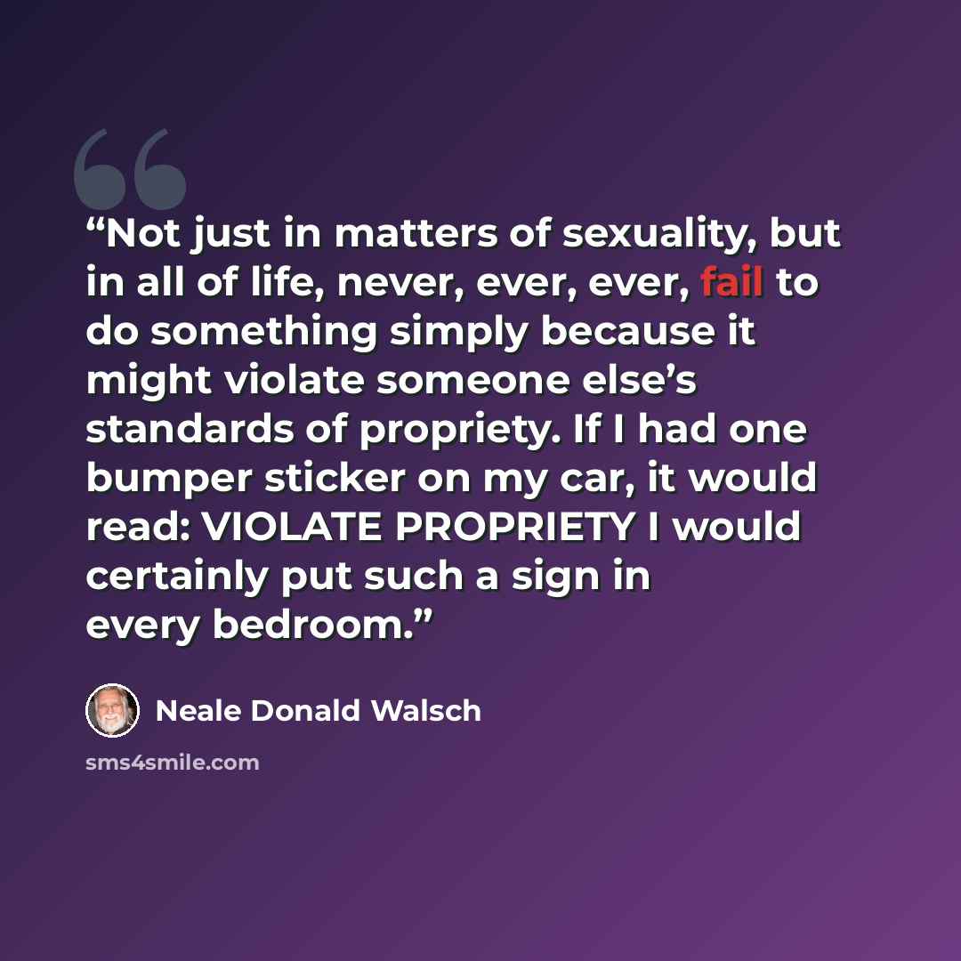 “Not just in matters of sexuality, but in all of life, never, ever, ever, fail to do something simply because it might violate someone else’s standards of propriety. If I had one bumper sticker on my car, it would read: VIOLATE PROPRIETY I would certainly put such a sign in every bedroom.” quote by Neale Donald Walsch