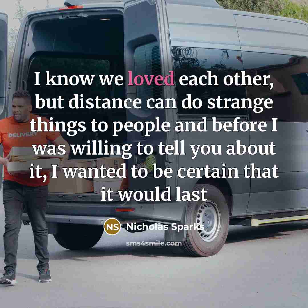 “I know we loved each other, but distance can do strange things to people and before I was willing to tell you about it, I wanted to be certain that it would last” quote by Nicholas Sparks