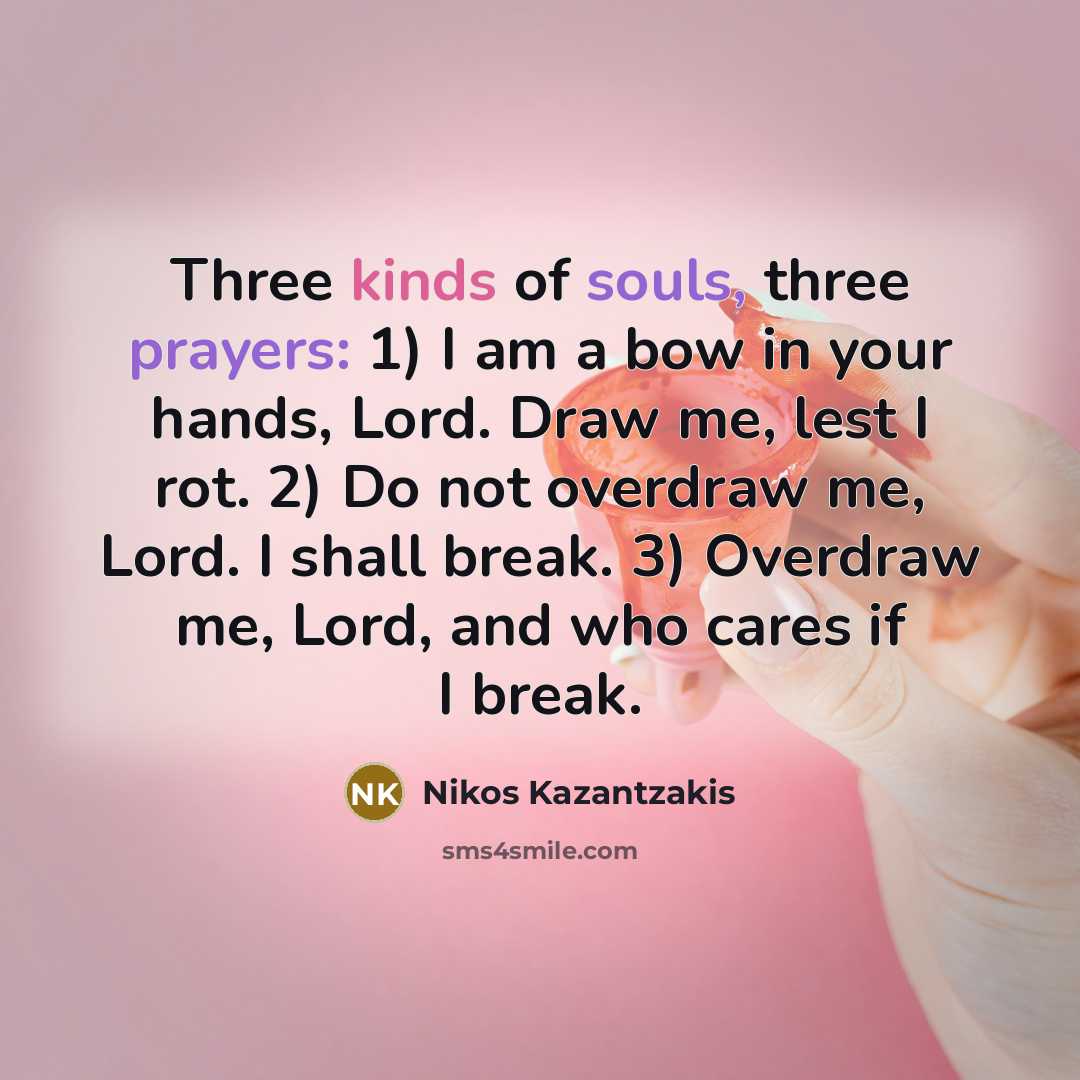 “Three kinds of souls, three prayers: 1) I am a bow in your hands, Lord. Draw me, lest I rot. 2) Do not overdraw me, Lord. I shall break. 3) Overdraw me, Lord, and who cares if I break.” quote by Nikos Kazantzakis