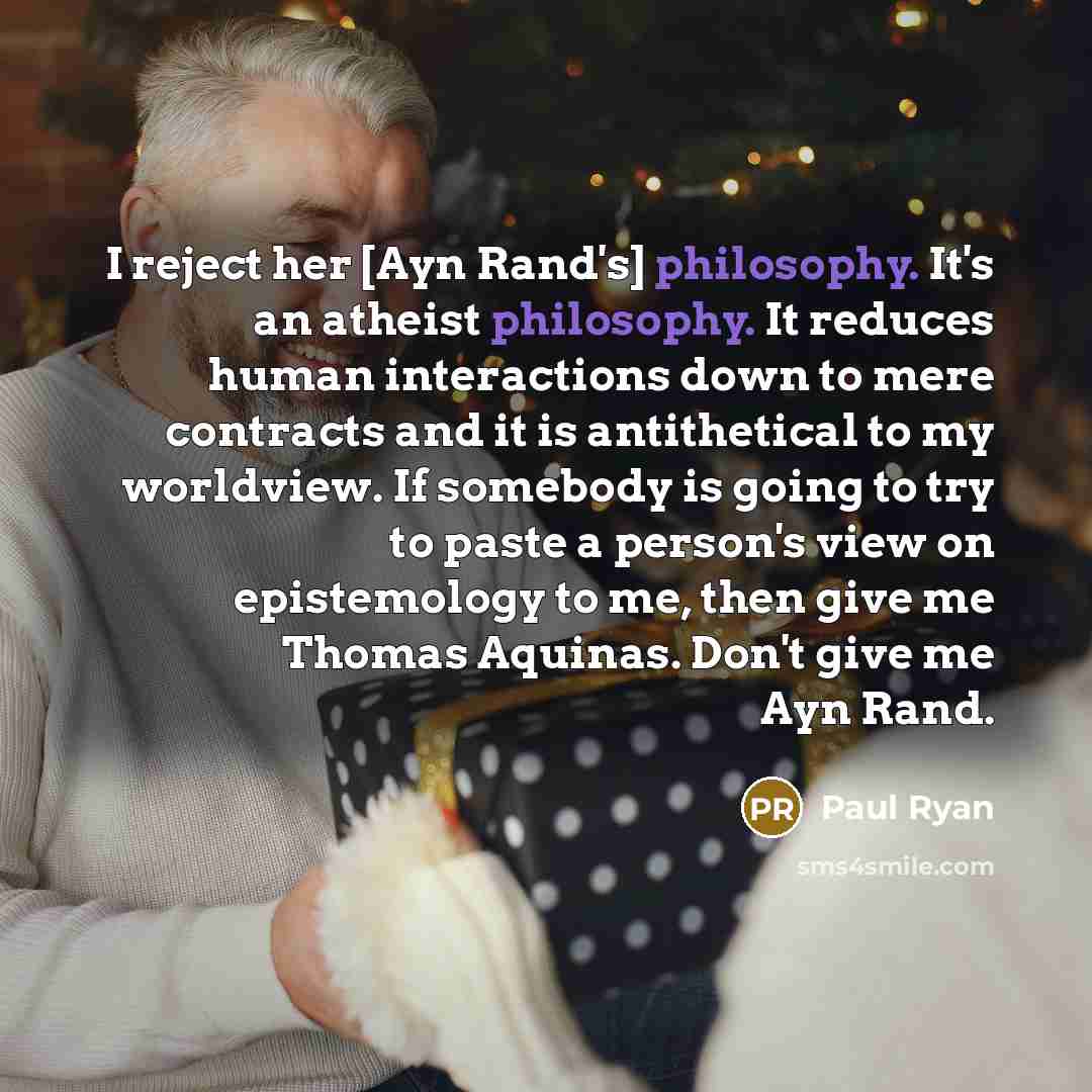“I reject her [Ayn Rand's] philosophy. It's an atheist philosophy. It reduces human interactions down to mere contracts and it is antithetical to my worldview. If somebody is going to try to paste a person's view on epistemology to me, then give me Thomas Aquinas. Don't give me Ayn Rand.” quote by Paul Ryan