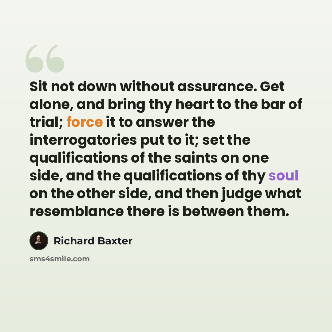 “Sit not down without assurance. Get alone, and bring thy heart to the bar of trial; force it to answer the interrogatories put to it; set the qualifications of the saints on one side, and the qualifications of thy soul on the other side, and then judge what resemblance there is between them.” quote by Richard Baxter