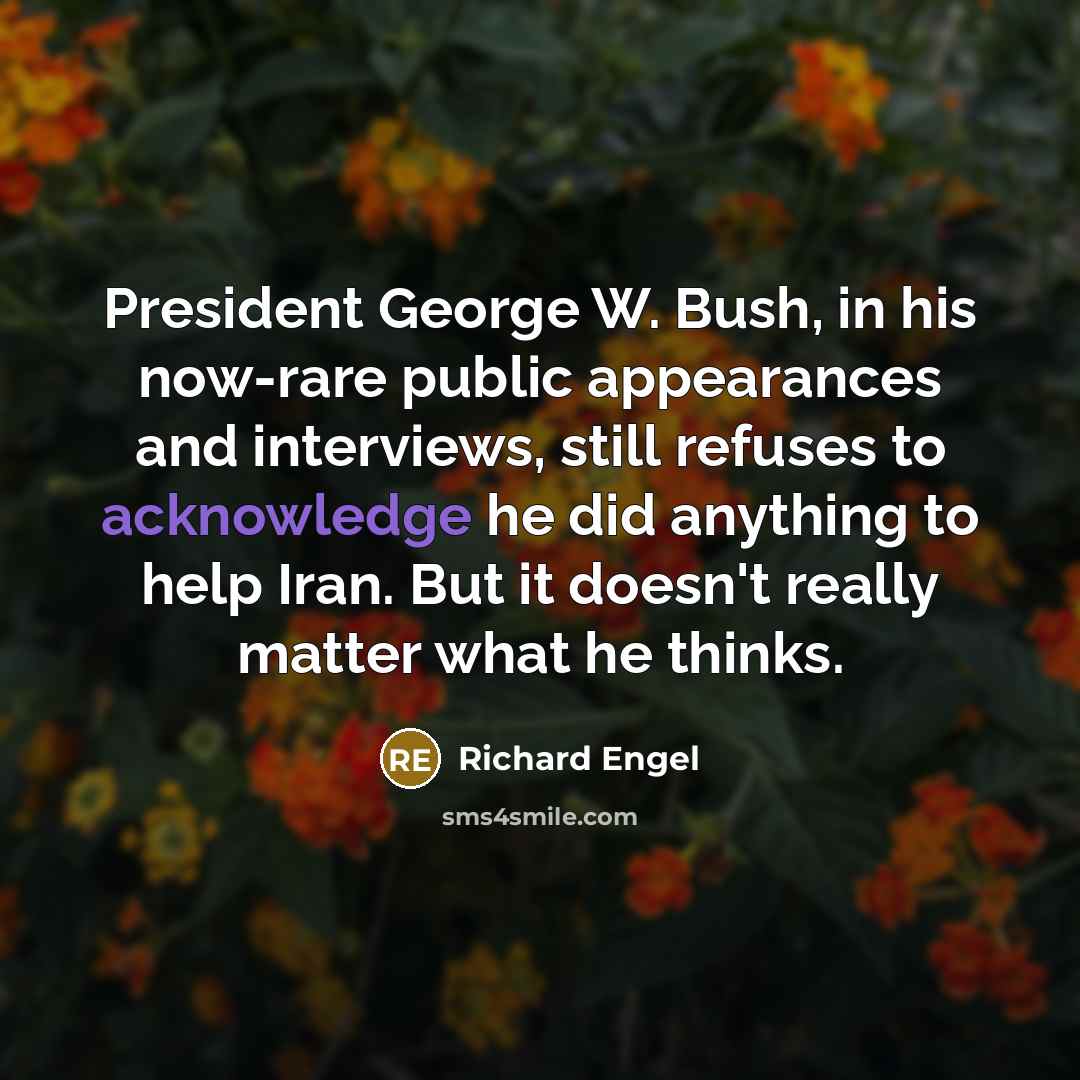 “President George W. Bush, in his now-rare public appearances and interviews, still refuses to acknowledge he did anything to help Iran. But it doesn't really matter what he thinks.” quote by Richard Engel
