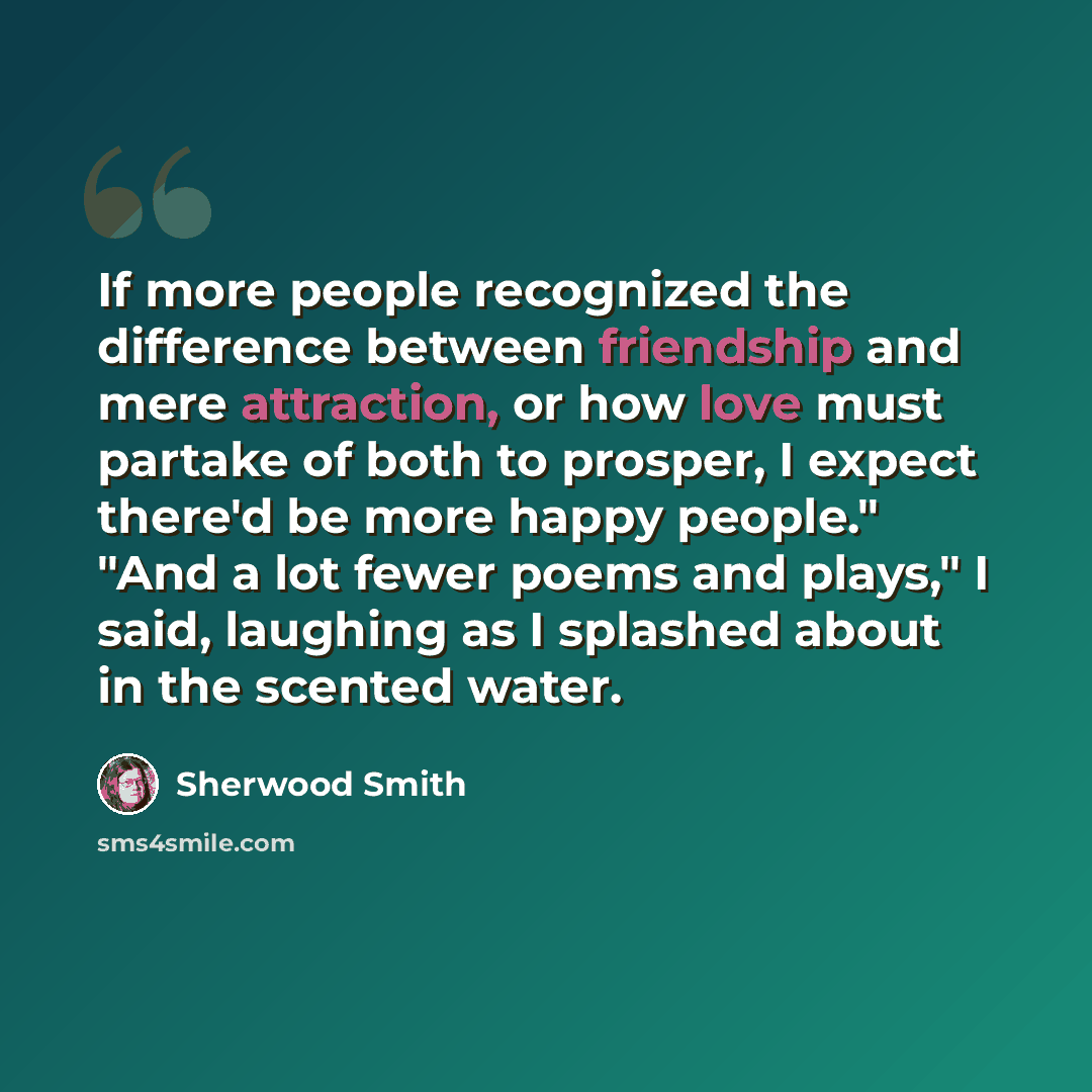 “If more people recognized the difference between friendship and mere attraction, or how love must partake of both to prosper, I expect there'd be more happy people." "And a lot fewer poems and plays," I said, laughing as I splashed about in the scented water.” quote by Sherwood Smith