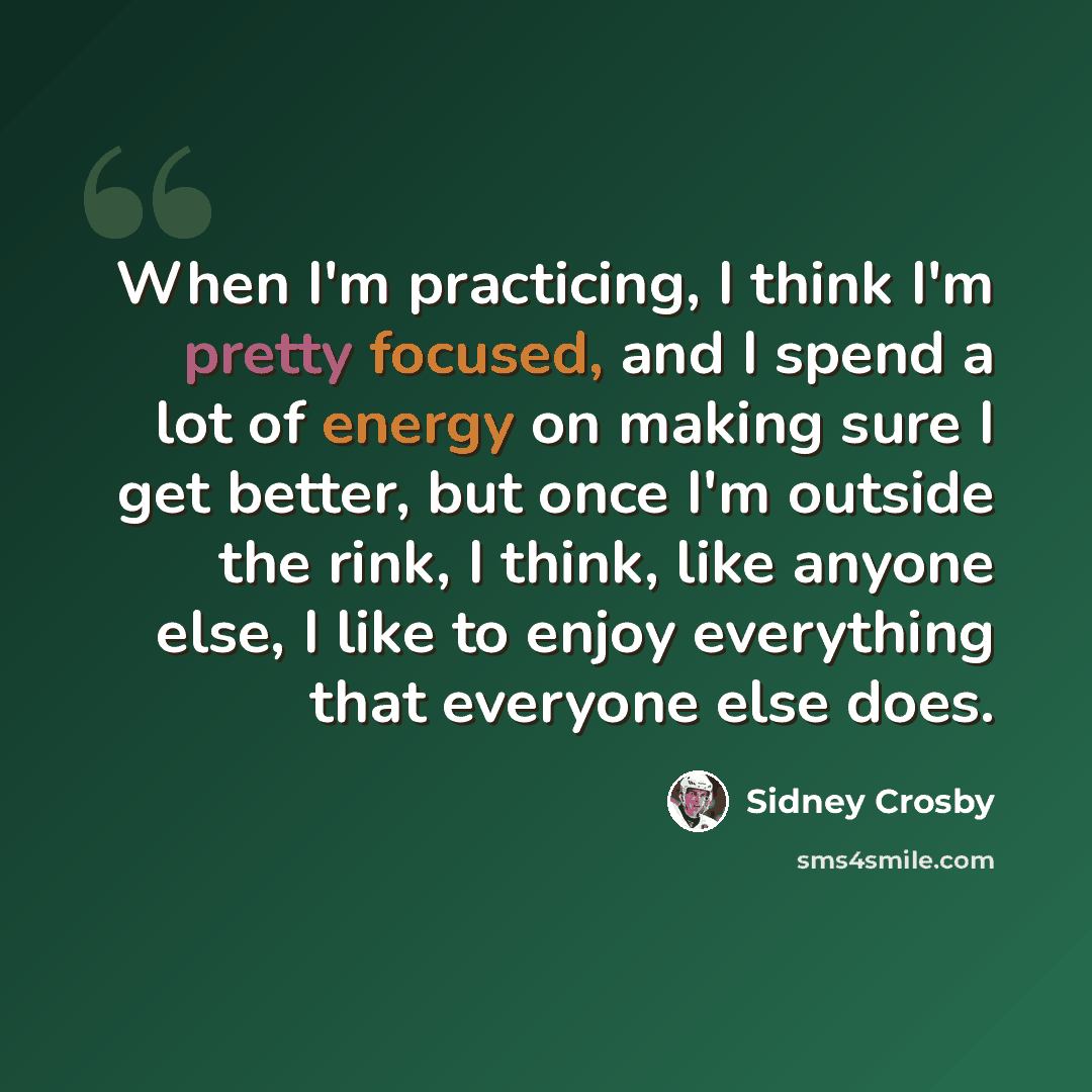 “When I'm practicing, I think I'm pretty focused, and I spend a lot of energy on making sure I get better, but once I'm outside the rink, I think, like anyone else, I like to enjoy everything that everyone else does.” quote by Sidney Crosby