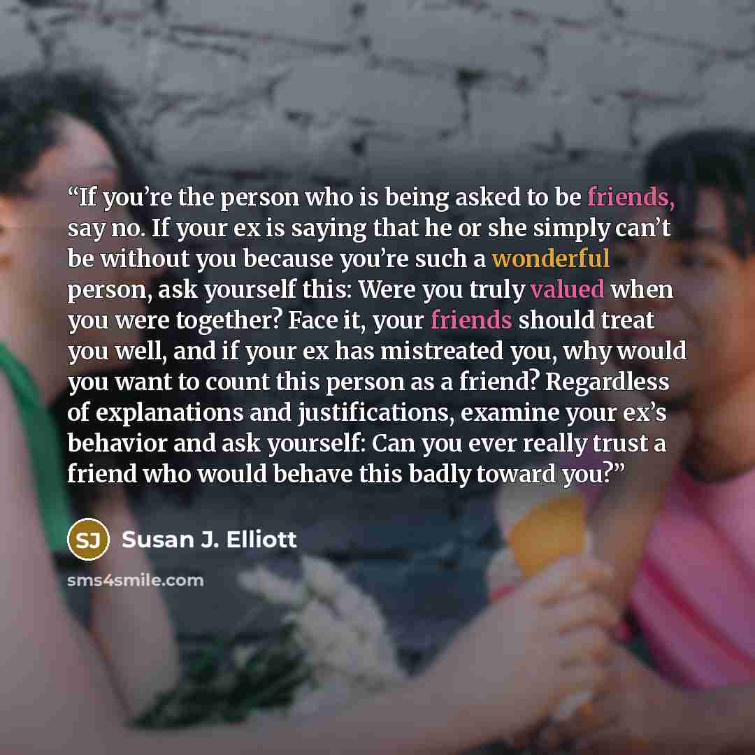 “If you’re the person who is being asked to be friends, say no. If your ex is saying that he or she simply can’t be without you because you’re such a wonderful person, ask yourself this: Were you truly valued when you were together? Face it, your friends should treat you well, and if your ex has…” quote by Susan J. Elliott