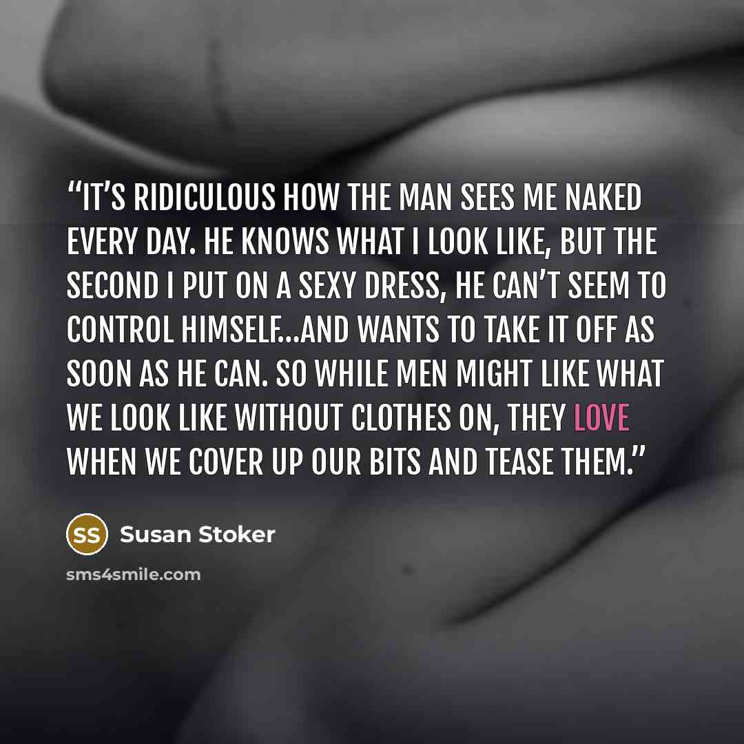 “It’s ridiculous how the man sees me naked every day. He knows what I look like, but the second I put on a sexy dress, he can’t seem to control himself…and wants to take it off as soon as he can. So while men might like what we look like without clothes on, they love when we cover up our bits and…” quote by Susan Stoker