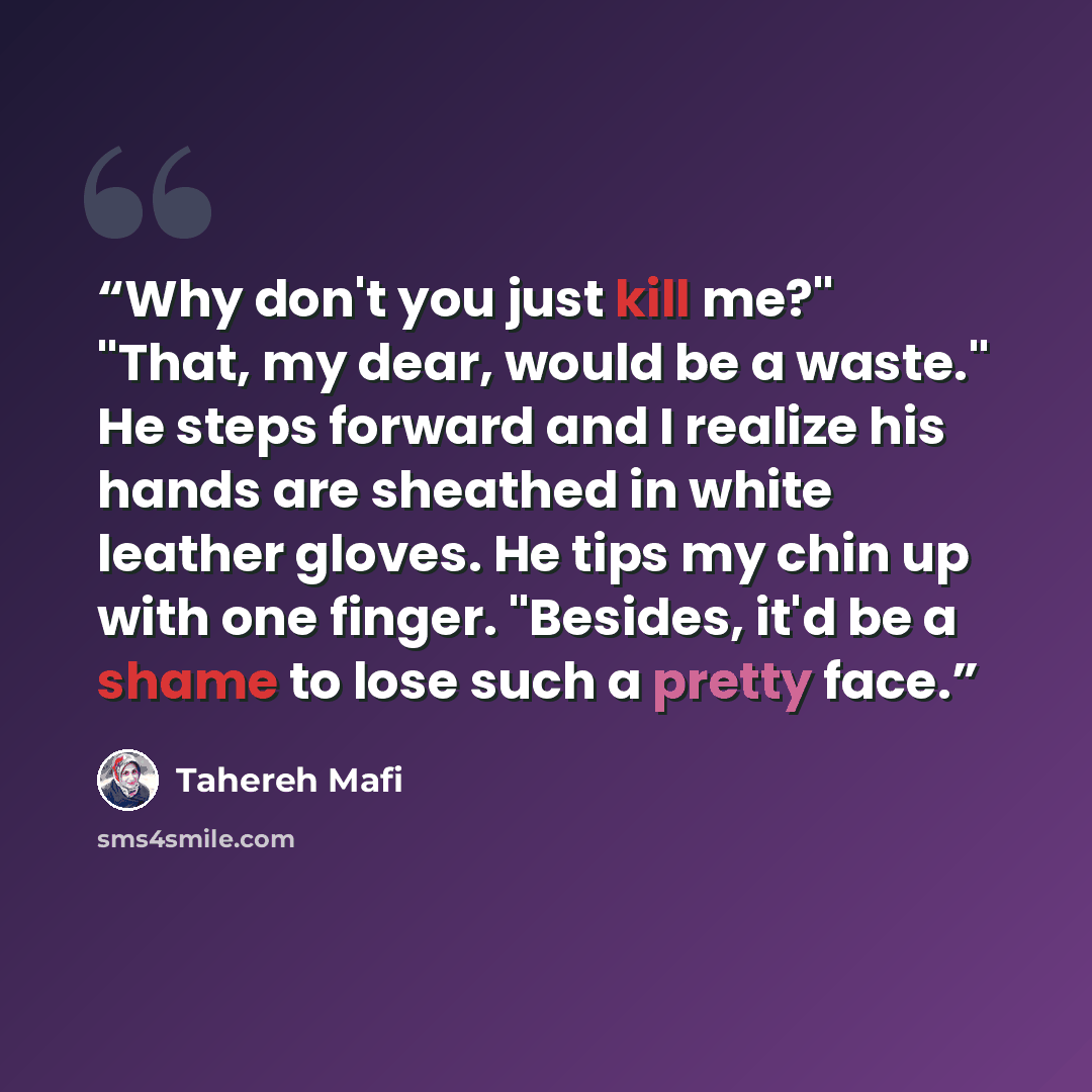 “Why don't you just kill me?" "That, my dear, would be a waste." He steps forward and I realize his hands are sheathed in white leather gloves. He tips my chin up with one finger. "Besides, it'd be a shame to lose such a pretty face.” quote by Tahereh Mafi