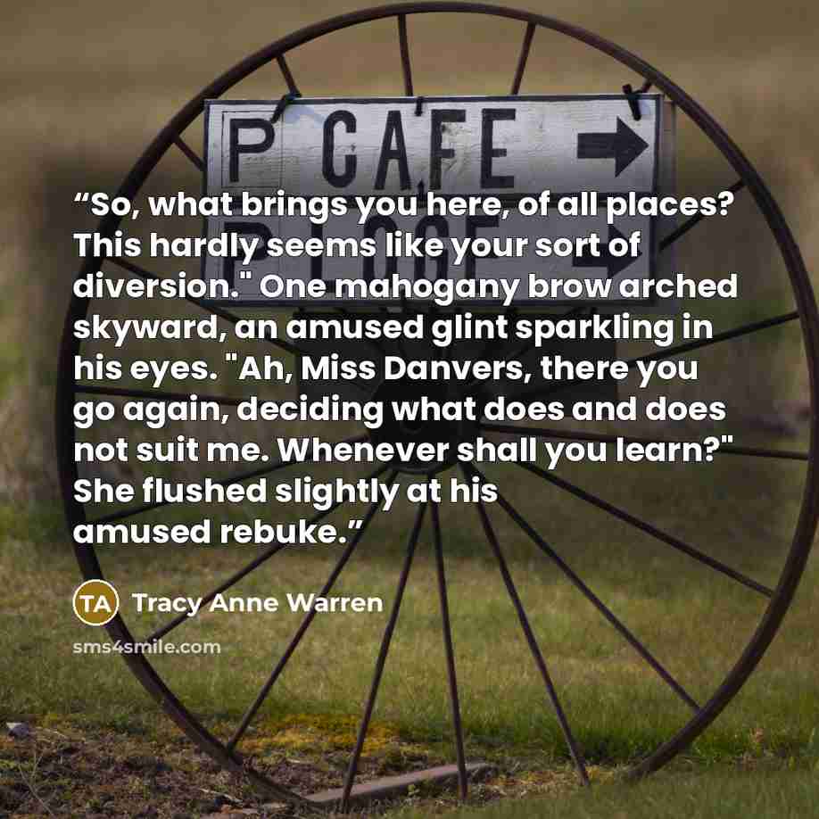 “So, what brings you here, of all places? This hardly seems like your sort of diversion." One mahogany brow arched skyward, an amused glint sparkling in his eyes. "Ah, Miss Danvers, there you go again, deciding what does and does not suit me. Whenever shall you learn?" She flushed slightly at his…” quote by Tracy Anne Warren