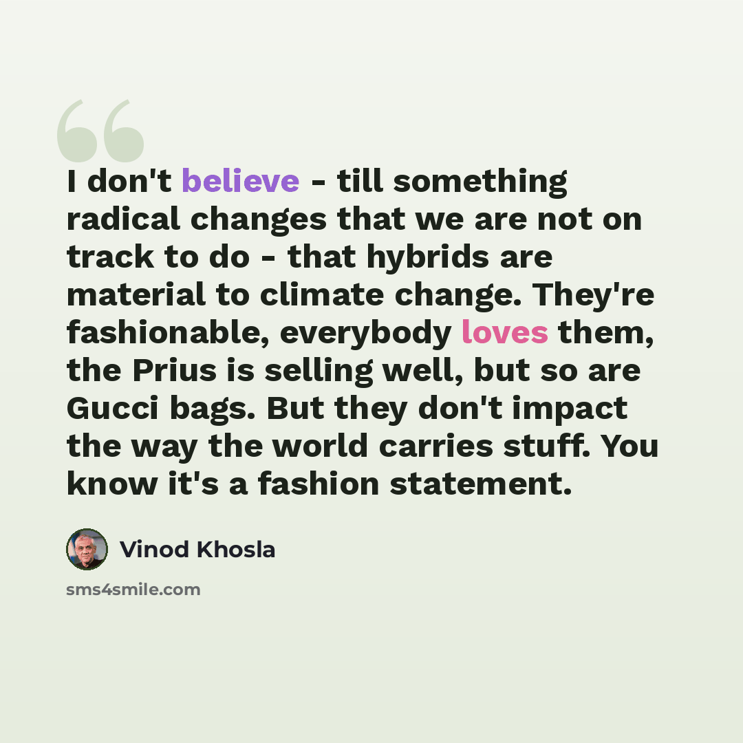 “I don't believe - till something radical changes that we are not on track to do - that hybrids are material to climate change. They're fashionable, everybody loves them, the Prius is selling well, but so are Gucci bags. But they don't impact the way the world carries stuff. You know it's a fashion…” quote by Vinod Khosla