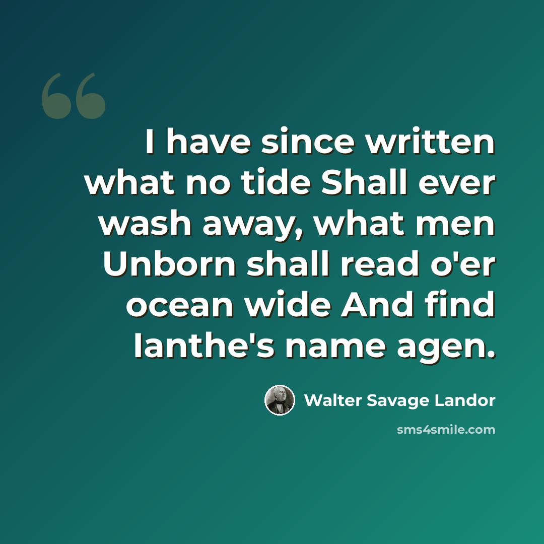 “I have since written what no tide Shall ever wash away, what men Unborn shall read o'er ocean wide And find Ianthe's name agen.” quote by Walter Savage Landor