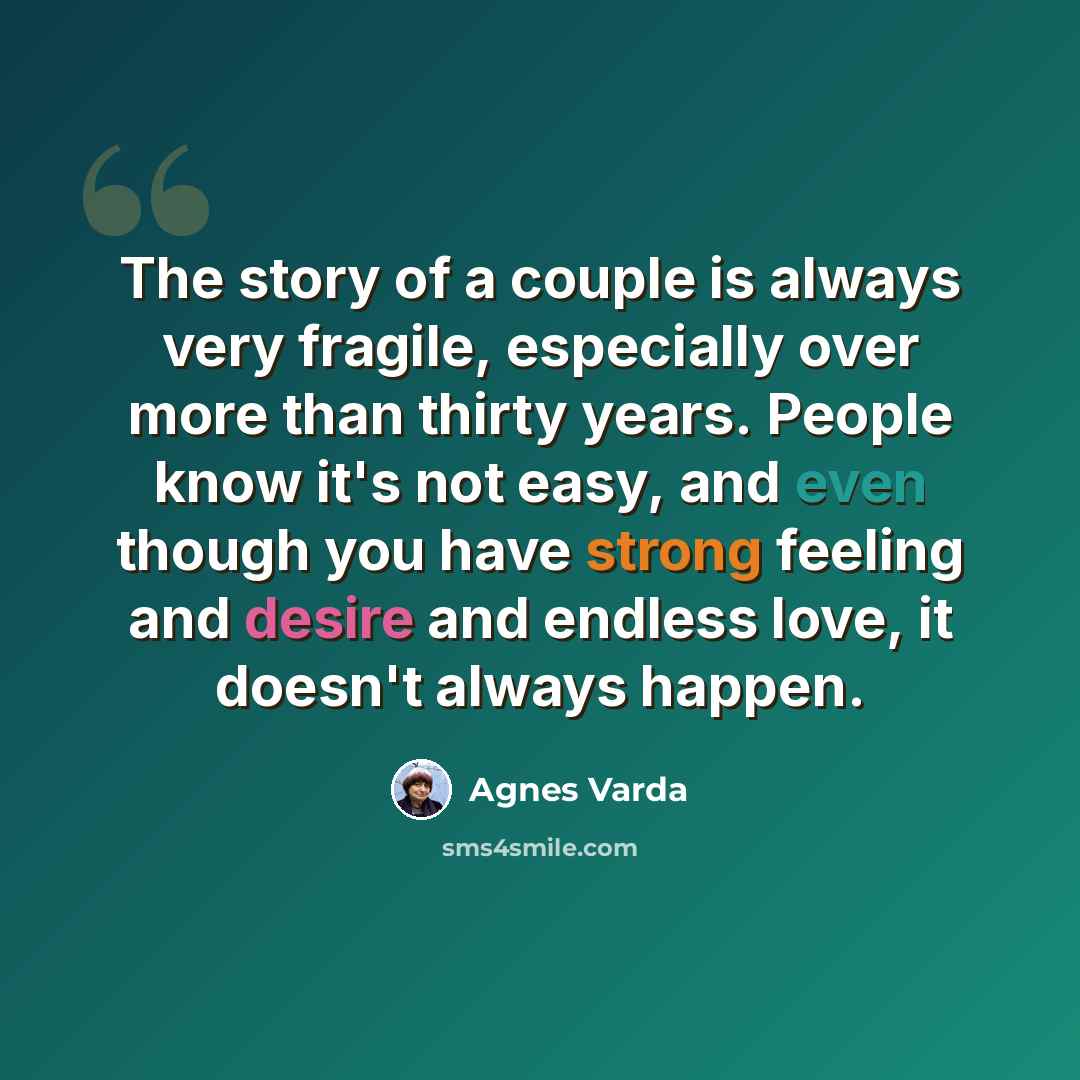 “The story of a couple is always very fragile, especially over more than thirty years. People know it's not easy, and even though you have strong feeling and desire and endless love, it doesn't always happen.” quote by Agnes Varda
