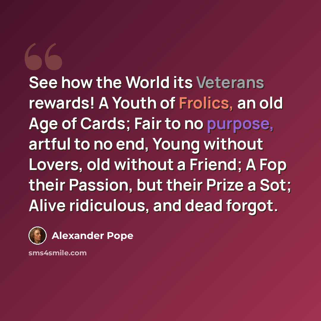 “See how the World its Veterans rewards! A Youth of Frolics, an old Age of Cards; Fair to no purpose, artful to no end, Young without Lovers, old without a Friend; A Fop their Passion, but their Prize a Sot; Alive ridiculous, and dead forgot.” quote by Alexander Pope