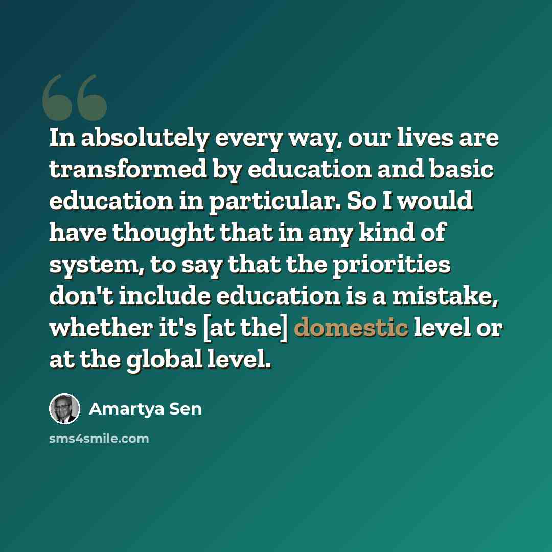 “In absolutely every way, our lives are transformed by education and basic education in particular. So I would have thought that in any kind of system, to say that the priorities don't include education is a mistake, whether it's [at the] domestic level or at the global level.” quote by Amartya Sen