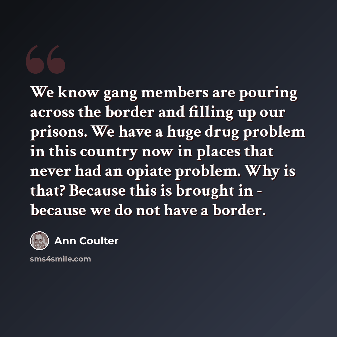 “We know gang members are pouring across the border and filling up our prisons. We have a huge drug problem in this country now in places that never had an opiate problem. Why is that? Because this is brought in - because we do not have a border.” quote by Ann Coulter