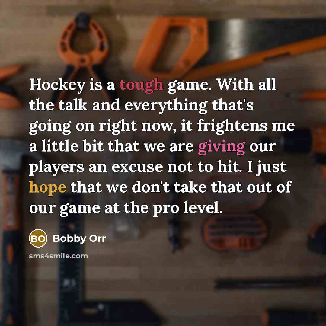 “Hockey is a tough game. With all the talk and everything that's going on right now, it frightens me a little bit that we are giving our players an excuse not to hit. I just hope that we don't take that out of our game at the pro level.” quote by Bobby Orr