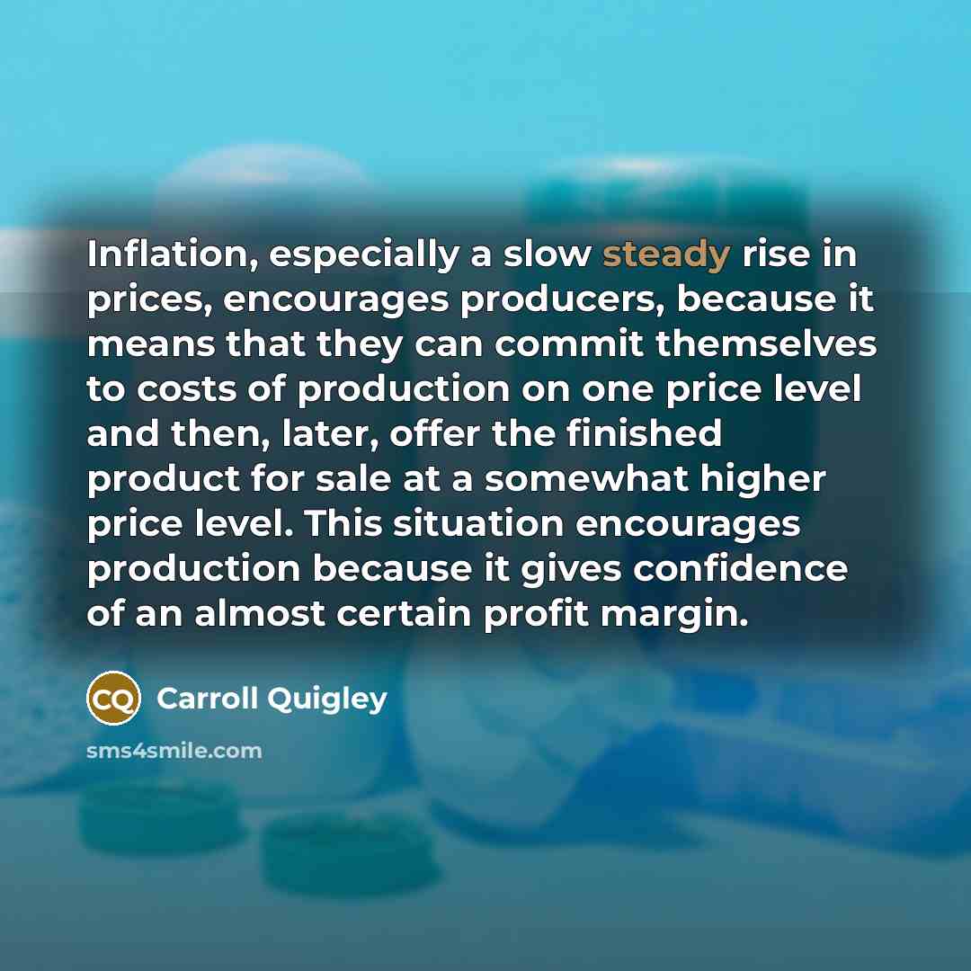 “Inflation, especially a slow steady rise in prices, encourages producers, because it means that they can commit themselves to costs of production on one price level and then, later, offer the finished product for sale at a somewhat higher price level. This situation encourages production because…” quote by Carroll Quigley