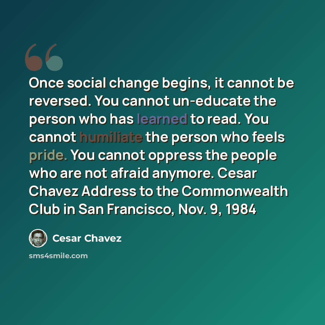 “Once social change begins, it cannot be reversed. You cannot un-educate the person who has learned to read. You cannot humiliate the person who feels pride. You cannot oppress the people who are not afraid anymore. Cesar Chavez Address to the Commonwealth Club in San Francisco, Nov. 9, 1984” quote by Cesar Chavez