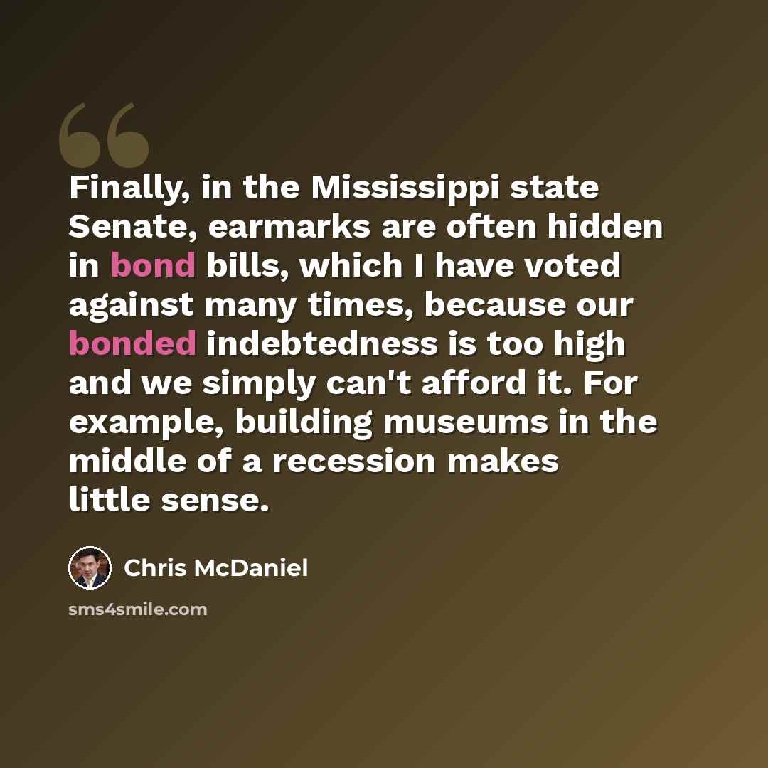 “Finally, in the Mississippi state Senate, earmarks are often hidden in bond bills, which I have voted against many times, because our bonded indebtedness is too high and we simply can't afford it. For example, building museums in the middle of a recession makes little sense.” quote by Chris McDaniel