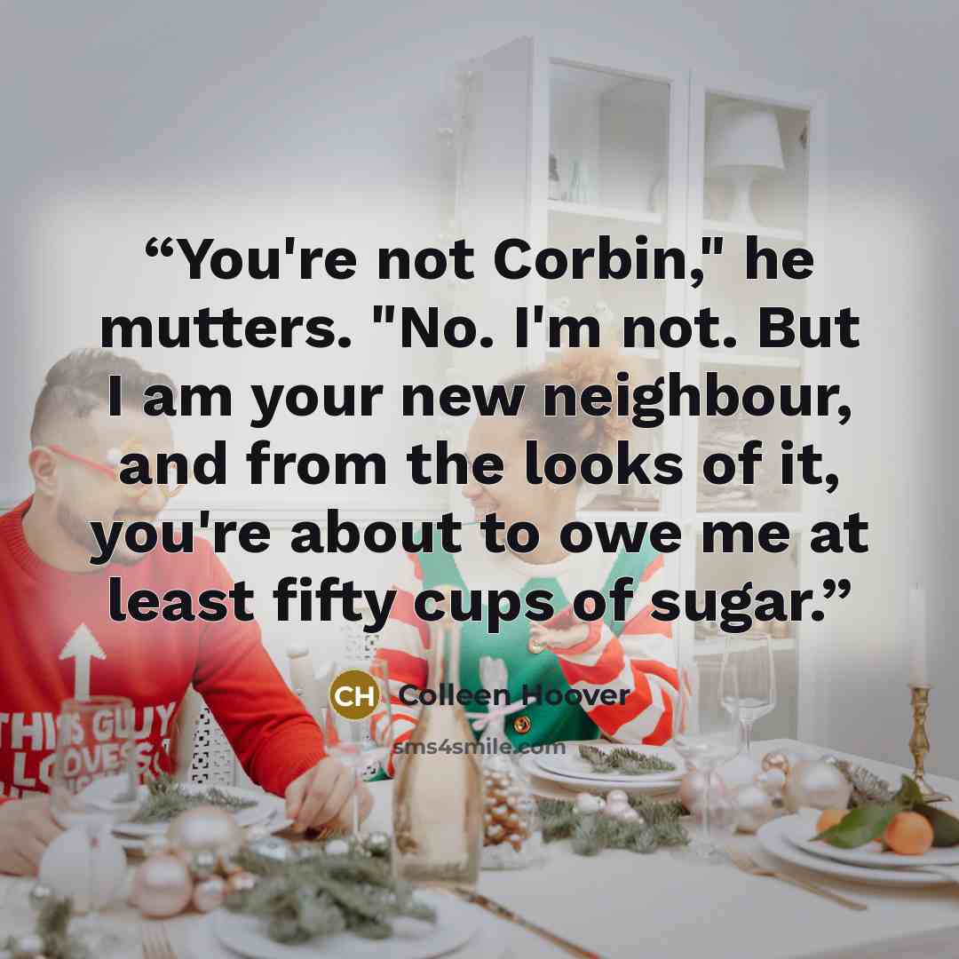 “You're not Corbin," he mutters. "No. I'm not. But I am your new neighbour, and from the looks of it, you're about to owe me at least fifty cups of sugar.” quote by Colleen Hoover