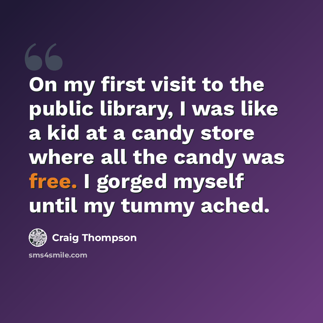 “On my first visit to the public library, I was like a kid at a candy store where all the candy was free. I gorged myself until my tummy ached.” quote by Craig Thompson