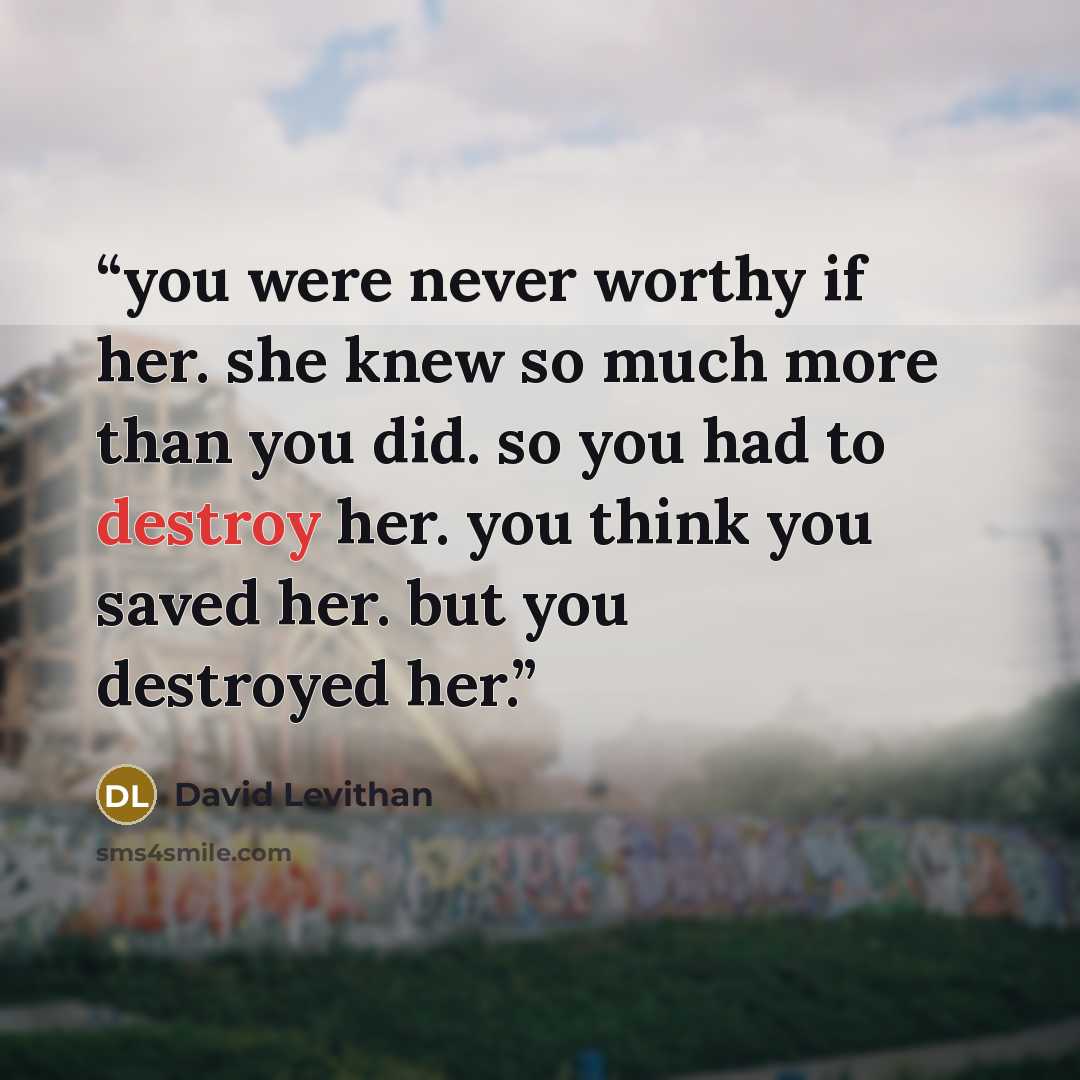 “you were never worthy if her. she knew so much more than you did. so you had to destroy her. you think you saved her. but you destroyed her.” quote by David Levithan