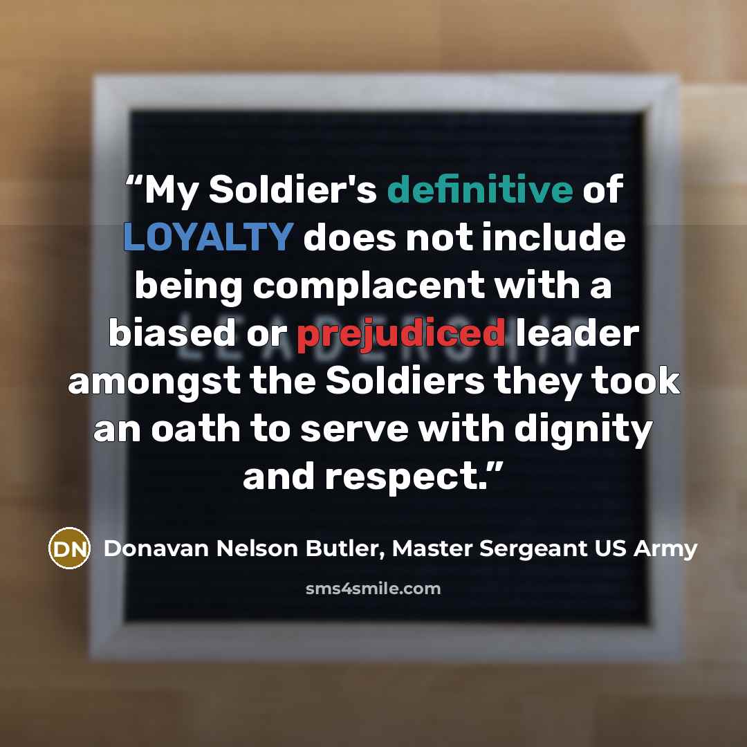“My Soldier's definitive of LOYALTY does not include being complacent with a biased or prejudiced leader amongst the Soldiers they took an oath to serve with dignity and respect.” quote by Donavan Nelson Butler, Master Sergeant US Army