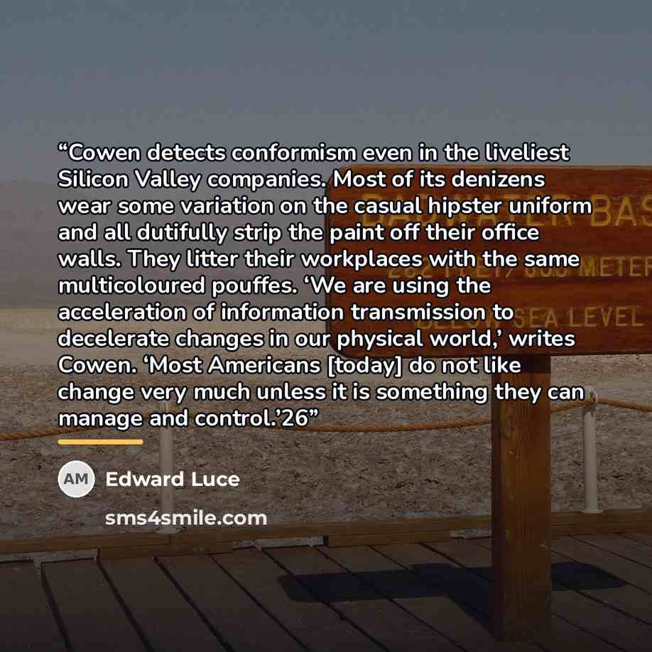 “Cowen detects conformism even in the liveliest Silicon Valley companies. Most of its denizens wear some variation on the casual hipster uniform and all dutifully strip the paint off their office walls. They litter their workplaces with the same multicoloured pouffes. ‘We are using the acceleration…” quote by Edward Luce