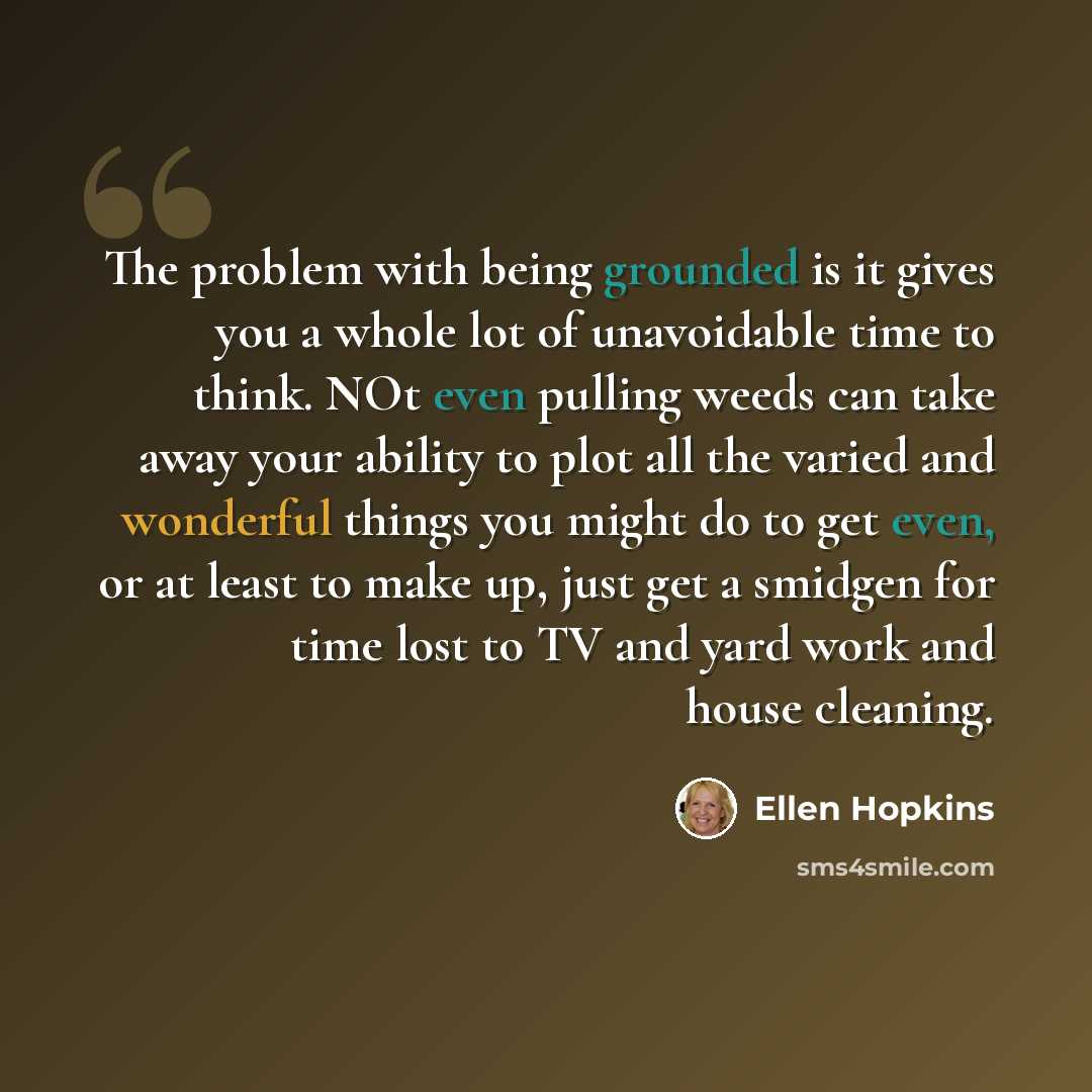 “The problem with being grounded is it gives you a whole lot of unavoidable time to think. NOt even pulling weeds can take away your ability to plot all the varied and wonderful things you might do to get even, or at least to make up, just get a smidgen for time lost to TV and yard work and house…” quote by Ellen Hopkins