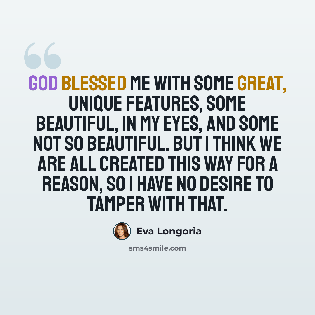 “God blessed me with some great, unique features, some beautiful, in my eyes, and some not so beautiful. But I think we are all created this way for a reason, so I have no desire to tamper with that.” quote by Eva Longoria