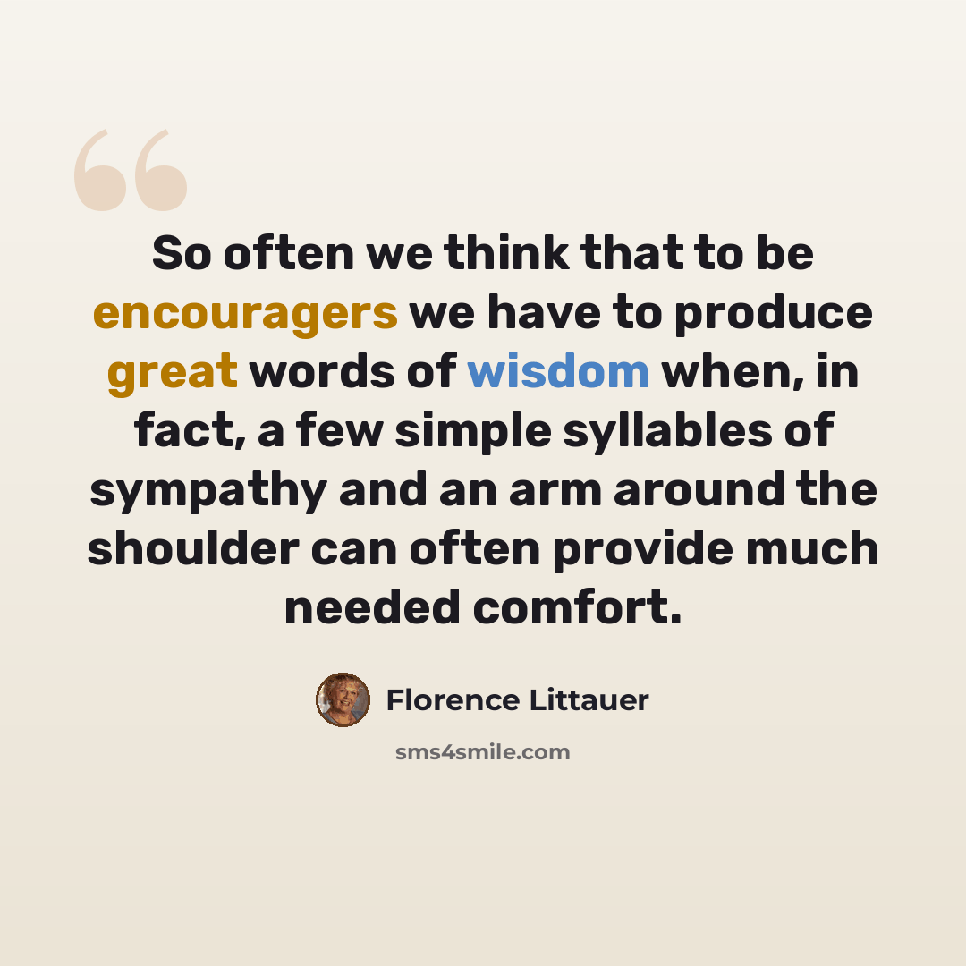 “So often we think that to be encouragers we have to produce great words of wisdom when, in fact, a few simple syllables of sympathy and an arm around the shoulder can often provide much needed comfort.” quote by Florence Littauer